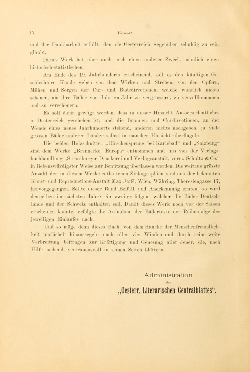 1\ Vorwort. und der Dankbarkeit erfüllt, den sie Oesterreich gegenüber schuldig zu sein glaubt. Dieses Werk bat aber aucb noch einen anderen Zweck, nämlich einen historisch-statistischen. Am Ende des 19. Jahrhunderts erscheinend, soll es den künftigen Ge- schlechtern Kunde geben von dem Wirken und Streben, von den Opfern, Mühen und Sorgen der Cur- und Badedirectionen, welche wahrlich nichts scheuen, um ihre Bäder von Jahr zu Jahr zu vergrössern, zu vervollkommnen und zu verschönern. Es soll darin gezeigt werden, dass in dieser Hinsicht Ausserordentliches in Oesterreich geschehen ist. und die Brunnen- und Curdirectionen, an der Wende eines neues Jahrhunderts stehend, anderen nichts nachgeben, ja viele grossen Bäder anderer Länder selbst in mancher Hinsicht überflügeln. Die beiden Holzschnitte: ..Hirschensprung bei Karlsbad und „Salzburg' sind dem Werke „Brennecke, Europa entnommen und uns von der Verlags- buchhandlung „Strassbiu'ger Druckerei und Verlagsanstalt, vorm. Schultz & Co. in liebenswürdigster Weise zur Benützung überlassen worden. Die weitaus grösste Anzahl der in diesem Werke enthaltenen Zinkographien sind aus der bekannten Kunst- und Reproductions-Anstalt Max Jaffe, Wien, Währing, Theresiengasse 17, hervorgegangen. Sollte dieser Band Beifall und Anerkennung ernten, so wird demselben im nächsten Jahre ein zweiter folgen, welcher die Bäder Deutsch- lands und der Schweiz enthalten soll. Damit dieses Werk noch vor der Saison erscheinen konnte, erfolgte die Aufnahme der Bädertexte der Reihenfolge des jeweiligen Einlaufes nach. Und so möge denn dieses Buch, von dem Hauche der Menschenfreundlich- keit umfächelt hinaussegeln nach allen vier Winden und durch seine weite Verbreitung beitragen zur Kräftigung und Genesung aller Jener, die, nach Hilfe suchend, vertrauensvoll in seinen Seiten blättern. Administration des ,0esterr. Literarischen Centralblattes.
