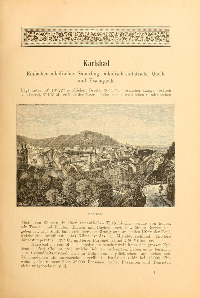 niniiiiiiiiiiiiiiiiiiiiiiiiiiiimiiiiiiiiiiiiiiiiiiiiiiii iiiiiiiiiiiiiiiiiiiiinullunijiiiiiiiiminiiiiiiiniT Karlsbad Einfacher alkalischer Säuerling, alkaliseh-sulfatische Quelle und Eisenquelle liegt unter 50° 13' 22 nördlicher Breite. 30° 33' 5 östlicher Länge (östlich von Ferro). 374.13 II et er über der Meeresfläche im nordwestlichen reindeutschen I Karlsbad. Theile von Böhmen, in einer romantischen Thalschlucht, welche von hohen, mit Taimen und Fichten. Eichen und Buchen reich bewaldeten Bergen um- geben ist. Die Stadt baut sich terrassenförmig auf. an beiden Ufern der Tepl. welche sie durchmesst. Das Klima ist das von Mitteldeutschland. Mittlere Jahrestemperatur 7.39'' C. mittlerer Barometerstand 728 Millimeter. Karlsbad ist seit Menschengedenken seuchenfrei: keine der grossen Epi- demien (Pest. Cholera etc.), welche Böhmen verheerten, haben es je berührt: sein Gesundheitszustand wird in Folge seiner glücklichen Lage schon seit Jahrhunderten als ausgezeichnet gerühmt. Karlsbad zählt bei 12.000 Ein- wohner. Curfrecpienz über 32.000 Personen, wobei Passanten und Touristen nicht mitgerechnet sind.