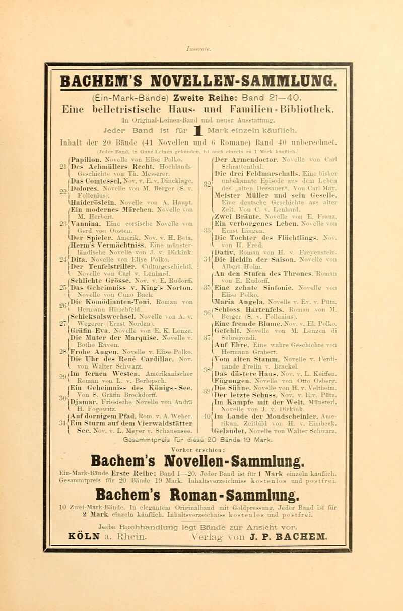 .' ! BACHEIYI S NOVELLEN-SAMMLUNG. Eine (Ein-Mark-Bände) Zweite Reihe: Band 21—40. belletristische Haus- und Familien-Bibliothek. In Origiual-Leinen-Band und neuer Ausstattung. Jeder Band ist für I Mark einzeln käuflieh. Inhalt der 2 Bände (41 Novellen und 6 Romane) Hand 4 ungerechnet. Jeder Band, in Ganz-Leinen gebunden, ist auch einzeln zu 1 Mark käuflich. < 21 | Papillon. NoveUe von Elise Polko. Des Achmöllers Eecht. Hochlands- (^ Geschichte von Th. Messerer. (Da* Comtessel. Nov. t. E. v. Diucklage. . JDolores. Novelle von M. Berger S j Follenius . 'Haideriislein. NoveUe von A. Haupt. (Ein modernes Märchen. Novelle von M. Herbert. ?3:Vannina. Eine eorsische Novelle von Gerd vo:i Oosten. 'Der Spieler. Anierik. Nov. v. H. Beta. (Herm's Verinäektniss. Eine niünster- ländische Novelle von J. v. Dirkink. 24 Dita. Novelle von Elise Polko. |Der Tenfelstriller. Culturgesehiehtl. I. Novelle von Carl v. Lenhard. (Schlichte Grösse. Nov. v. E. Eudorff: Geheimniss v. King's Norton. ! Novelle von C'uno Baeh. )-. iDie Komödianten-Toni. Roman von i Hermann Hirsehfeld. i Schicksalswechsel. NoveUe von A. v. S7 Wegerer Ernst Norden i. iGräfin Eva. Novelle von E. K. Lenze. I Die hinter der Marqnise. Novelle v. Botho Eaven. K3 Frohe Ausren. Novelle v. Elise Polko. I Die Ehr des Rene Cardillae. Nov. I. von Waller Schwarz. )C|iIni fernen Westen. Amerikanischer i Roman von L. v. Berlepseh. (Ein Geheimniss des Königs-See. ,(-! Ton S. Gräfin Broekdorff.  iDjaniar. Friesische Novelle von Andrä l H. Fogowitz. I Anf dornigem Pfad. Rom. v. A. Weber. 11, Ein Stnrm auf dem Vierwaldstätter ->-' (. See. Nov. Der Annendnctor. Novelle von Carl Sehrattenthal. Die drei Feldmarschalls. Eine bisher unbekannte Episode aus dem Leben des -alten Dessauer-. Von Carl May. Meister Müller und sein Geselle. Eine dein- - G schiebte aus alter Zeit. Von C. v. Lenhard. (Zwei Bräute. Novelle von E. Franz. I Ein verborgenes Lehen. Novelle von 33: Ernst Liugen. |Die Tochter des Flüchtlings. N v. I von H. Fred. I Dativ. Eoman von H. v. Freyenstein. i'iiie Heldin der Saison. NoveUe von I Albert Holm. iAn den Stufen des Thrones. Eoman von E. Eudorff. 35 Eine zehnte Sinfonie. Novelle von Elise Polko. 'Maria Angela. Novelle v. Ev. v. Piirz. :- L. Meyer v. Sehauensee Gesammtpreis für dies (Schloss Hartenfels. Roman, von M. V Berger S. v. Follenius . (Eine fremde Blume. Nov. v. El. Polko. I Gefehlt. Novelle von M. Lenzen di 37 Sehregondi. | Auf Ehre. Eine wahre Geschichte von l Hermann Graben. (Vom alten Stamm. NoveUe v. Ferdi- qo! uande Freiin v. Brackel. j Das düstere Haus. Nov. v. L. Keifien. 'Fügungen. Novelle von Otto Osberg. Die Sühne. Novelle von H. v. Veliheini. 'Der letzte Schuss. Nov. v. E.v. Pütz. (Im Kampfe mit der Welt. Münsterl. NoveUe von J. v. Dirkink. 40; Im Lande der Mondscheinler. Ame- rikan. Zeitbild von H. v. Eimbeek. ^Gelandet. NoveUe von Walter Schwarz. e 20 Bände 19 Mark. 39 Ynrlier erschien: Bachern s Novellen-Sammlung. Ein-Mark-Bände Erste Reihe: Baud 1—20. Jeder Band ist für 1 Mark einzeln käuflieh. Gesarnnitpreis für 20 Bände 19 Mark. Inhaltsverzeichniss kostenlos und postfrei. Bachem's Roman-Sammlung. 10 Zwei-Mark-Bände. In elegantem Originalband mit Goldpressung. Jeder Band ist für 2 Mark einzeln käuflich. Inhaltsverzeichniss kostenlos und postfrei. Jede Buchhandlung legt Bände zur Ansieht vor. KÖLN a. Rhein. Verlaß- von J. P. BACHEM.