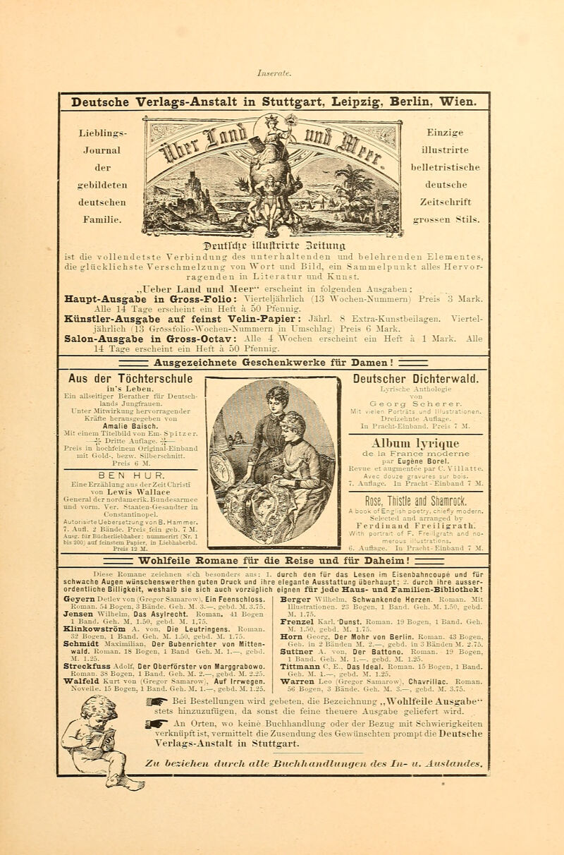 Deutsche Verlags-Anstalt in Stuttgart, Leipzig, Berlin, Wien. Lieblinsrs- Journal der gebildeten deutschen Familie. Einzige illustrirte belletristische deutsehe Zeitschrift grossen Stils. 3>EUtrdtE tUitftrirfr BEttung ist die vollendetste Verbindung des unterhaltenden und belehrenden Elementes. die glücklichste Verschmelzung von Wort und Bild, ein Sammelpunkt alles Hervor- ragenden in Literatur und Kunst. ..Leber Land und 3Ieer erscheint in folgenden Ausgaben: Haupt-Ausgabe in Gross-Folio: Vierteljährlich (13 Wochen-Nummern'■ Preis 8 Mark. Alle 14 Tage erscheint ein Heft a 50 Pfennig. Künstler-Ausgabe auf feinst Velin-Papier: Jahrl. 8 Extra-Kunstbeilagen. Viertel- jährlich 13 Grossfolio-Wochen-Xummern in Umschlag) Preis 6 Mark. Salon-Ausgabe in Gross-Octav: Alle i Wochen erscheint ein Heft ä 1 Mark. Alle 14. Taue erscheint ein Heft a 50 Pfennig. Ausgezeichnete Gesehenkwerke für Damen Aus der Töchterschule iu's Lebeu. Ein allseitiger Berather für Deutsch- lands Jungfrauen. Unter Mitwirkung hervorragender Kräfte herausgegeben von Amalie Baisch. Mit eiuem Titelbild von Em. Spitzer. —;J- Dritte Auflage. %— Preis in hochfeinem Origiual-Einband mit Gold-, bezw. Silberschnitt. Preis ö M. BEN HUR. Eine Erzählung aus derZeit Christi von Levris Wallaee General der nordamerik-Bundesarmee und vorm. Ver. Staaten-Gesandter in Consiantinopel. AutoristrteUebersetzungvonB. Hammer. 7. Aufl. 2 Bände. Preis fem geb. 7 M. Ausp. für Bücherliebhaber: nummerirt [Nr. 1 bis 200; auf feinstem Papier, in Liebnaberbd. Preis 12 M. Deutscher Dichterwald. Lyrische Anthologie von Georg Seherer. Mit fieler Porträts uri i Illustrationen. Dreizehnte Anflage. In Pracht-Einband. Prei? 7 31. Album lyrique de \sl France moderne par Eugene Borel. ievue et angmentee par C. Villatte. Avec douze gravjres sur bois. . Auflage. In Pracht - Einband 7 iL Rose, Thistle and Shamrock. i book of E' z sri poeif) cri e~y modern. Seleeted and. arranged by Ferdinand F r e i 1 i g r a t h. V'rth portrait of F. Freiligrath and no- merous jsirat cns. !. Auflage. In Pracht-Einband 7 iL Wohlfeile Romane für die Reise und für Daheim! Diese Romane zeichnen sieb, besonders ans: 1. schwache Augen wünsebenswerthen guten Druck und ihre ordentliche Billigkeit, weshalb sie sich auch vorzüglich Geyern Detlev von (Gregor Samarow . Ein Feenschloss. Roman. 54 Bogen. 3 Bände. Geh. iL 3.—. gebd. M. 3.75. Jensen Wilhelm, Das Asylrecht. Roman. 41 Bogen 1 Band. Geh. iL 1.50, gebd. 31. 1.75. Klinkowström A. von. Die Leutringens. Roman. 32 Bogen. 1 Band. Geh. iL 1.50. gebd. iL 1.75. Schmidt Maximilian. Der Bubenrichter von Mitten- wald. Roman. 13 Bogen. 1 Band Geh. 31. 1.—. eebd. M. 1.25. Streckfuss Adolf. Der Oberförster von Harggrabowo. Roman. 33 Bogen. 1 Band. Geh. 31. 2.—. gebd. 31. 2.25. Walfeld Kurt von (Gregor Samaro^v . Auf Irrwegen. Novelle. 15 Bogen. 1 Band. Geh. iL 1.—, gebd. 31.1.25. durch den für das Lesen im Eisenbahncoupe und Für elegante Ausstattung überhaupt; 2. durch ihre ausser- eignen für jede Haus- und Familien-Bibliothek! Berg-er Wilhelm, Schwankende Herzen. Roman. Mit Illustrationen. 23 Bogen. 1 Band. Geh. 31. 1.50. srebd. 3J. 1.75. Frenzel Karl,'Dunst. Roman. 10 Bogen. 1 Band. Geh. iL 1.50, gebd. it. 1.75. Hörn Georg, Der Mohr von Berlin. Roman. 43 Bogen. Geh. in 2 Banden 31. 2.—. gebd. in 3 Banden iL 2^75. Suttner A. von. Der Battono. Roman. 10 Bogen. 1 Band. Geh. 31. 1.—. gebd. iL 1.25. Tittmann O, E., Das Ideal. Roman. 15 Bogen. 1 Band. Geh. 31. l.—. gebd. iL 1.25. Warren Leo Gregor Samarow), Chavrillac. Roman. ÖÖ Bogen. 3 Bände. Geh. 31. 3.—. gebd. 3L 3.75. Bei Bestellungen wird gebeten, die Bezeichnung „Wohlfeile Ausgabe stets hinzuzufügen, da sonst die feine theuere Ausgabe geliefert wird. j^ Aq Orten, wo keine Buchhandlung oder der Bezug mit Schwierigkeiten verknüpft ist, vermittelt die Zusendung des Gewünschten prompt die Deutsche Verlags-Anstalt in Stuttgart. Zu beziehen durch alle Huchltandlungen des In- u. Auslandes.