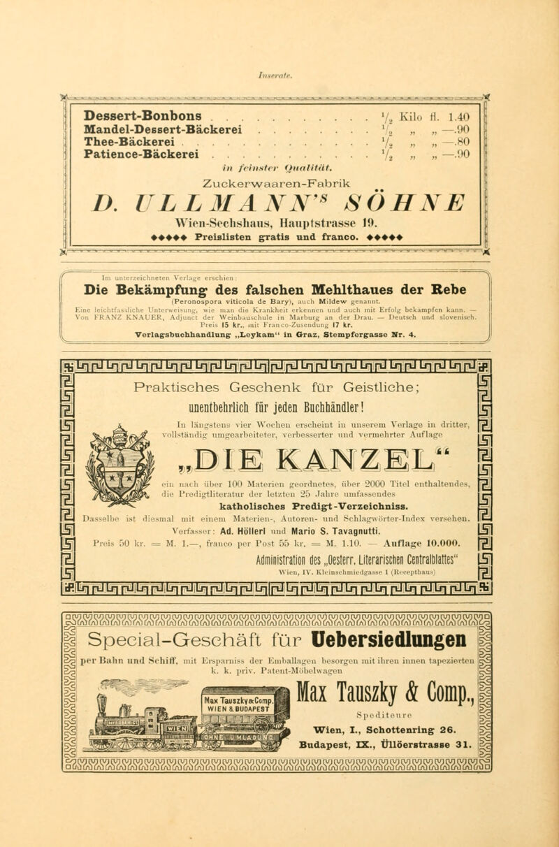 Dessert-Bonbons y, Kilo fl. 1.40 Mandel-Dessert-Bäckerei Vg » » H) Thee-Bäckerei Vs » su Patience-Bäckerei V* „ „ —!»0 in feinster Qualität. Zuekerwaaren-Fabrik I). ULLMANN'* iSÖHNE Wien-Sechshaus, Bauptstrasse 19. ♦ ♦♦♦♦ Preislisten gratis und franco. ♦♦♦♦♦ V- Im unterzeichneten Verlage erschien. Die Bekämpfung- des falschen Mehlthaues der Rebe (Peronospora viticola de Baryt, auch Mildew genannt. Eine leicht!. rweisung, wie man dlQ Krankheit erkennen und auch mit Erfolg bekämpfen kann. — ! \N.' K \ U Ivl:, Adjunct der Weinbauschulc in Marburg an der Drau. — Deutsch und slovenisch. Preis 15 kr., mit Franco-Zusendung 17 kr. Verlagsbuchhandlung- „Leykam in Graz, Stempfergrasse Nr. 4. J ^\s\yü\r\pl\s\pl\r\[ü\r\pl{r\\^\s\ pJpJLqpJIJII^LqpJü^pJLj^pJlxjrLitfJ lU 5 1 i 5 Z 5 Z Z 5 5 Z I cP. Praktisches Geschenk für Geistliehe; unentbehrlich für jeden Buchhändler! In längstens vier Wochen erscheint in unserem Verlage in dritter, vollständig umgoiirboitctcr. \crbessL'i-U'i- und vcnnflirtur Auflage  DIE KAN Z EL k k .■in n:nli über 100 M.itiii.n [rroniiu-tcs, über 2000 Titel enthaltendes, die Predigtliteratur der letzten 25 Jahre umfassendes katholisches Predigt -Verzeichniss. Dasselbe ist diesmal mit einem Materien-, Autoren- und Schlagwörter-Index versehen. Verfasser: Ad. Höllerl und Mario S. Tavagnutti. Preis 50 kr. = M. 1.—, franco per Posl 55 kr. = M. 1.10. - Auflage 10.000. Administration des „Oesterr. Literarischen Centralblattes Wien, IV. Kleinachmiedgane i (Keeepthuu I z 5 Z 1 z 5 I I 5 Z 5 I tLf~| pJ Lr) pU Lr] püD-| pJ L-n pJ.Lr] [~iJ Lf-|}rTJLr| ftJif-rTri-1 Lr| pJLqr^JLqp-ILriri-ll-riSi Special-Geschäft für Uebersiedlungen per Bahn und Schiff, mit Erspamiss der Emballagen besorgen mit ihren innen tapezierten k. k. priv. Patent-Möbelwagen Max Tauszky & Comp, S ped i teure 'Wien, I., Schottenring 26. Budapest, IX., Üllöerstrasse 31. Max Tauszky&Comp.l ^sm»^«mszsz^