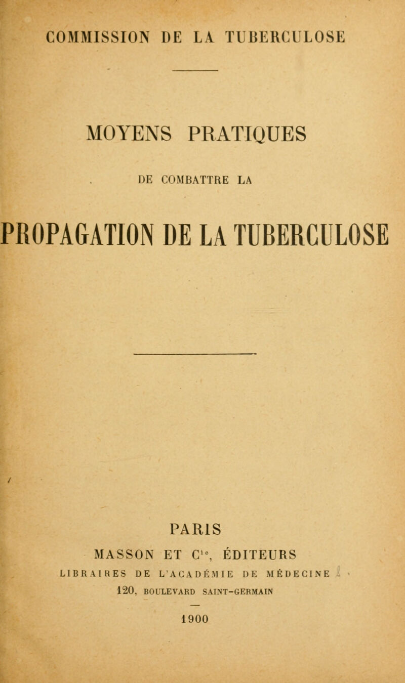 MOYENS PRATIQUES DE COMBATTRE LA PROPAGATION DE LA TUBERCULOSE PARIS MASSON ET C,e, ÉDITEURS LIBRAIRES DE L'ACADÉMIE DE MÉDECINE 120, BOULEVARD SAINT-GERMAIN 1900