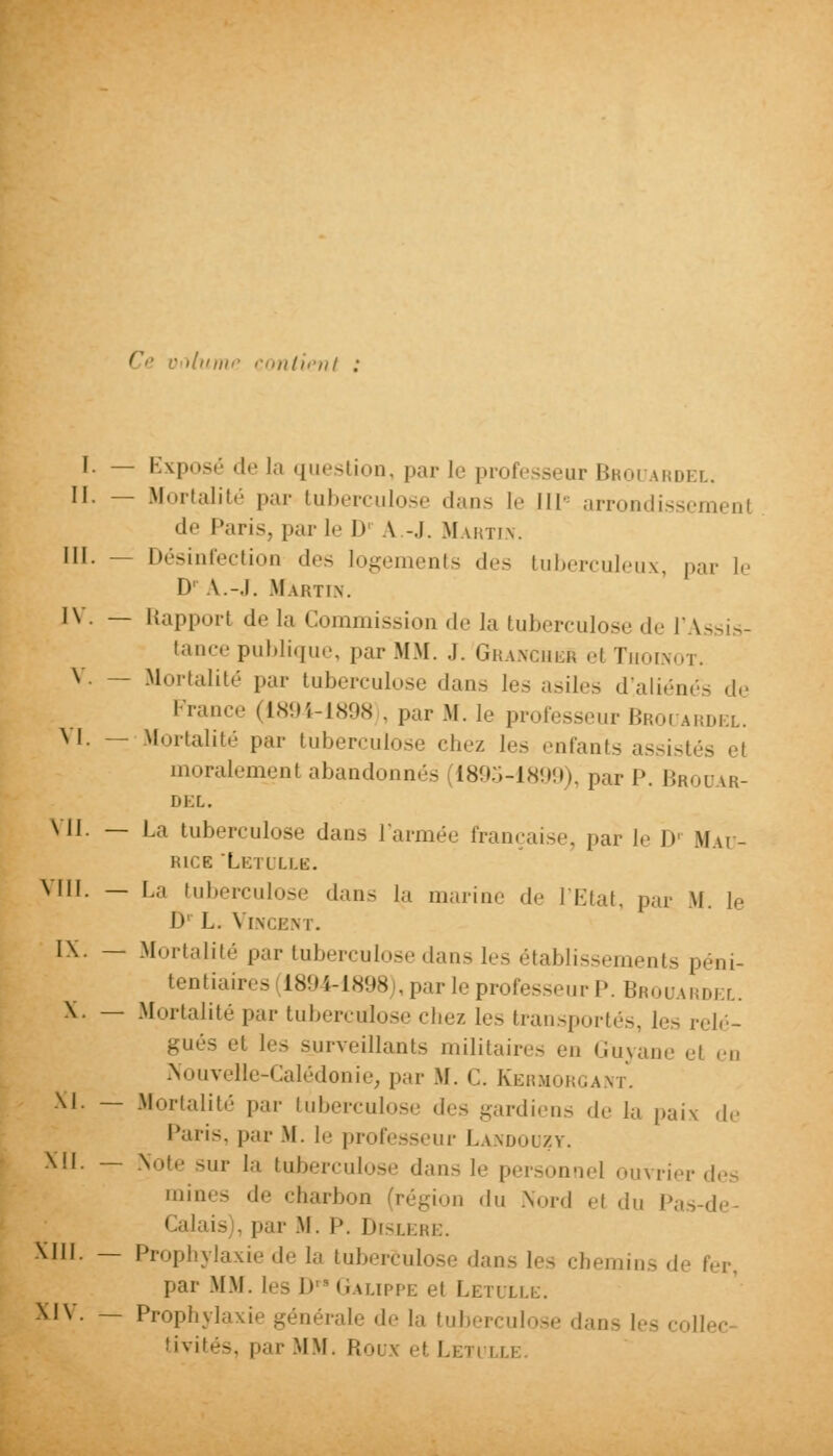 ( '.'///'■ contient I. — Exposé de la question, par le professeur Bboi vrdel. II. — Mortalité par tuberculose dans le III arrondissement de Paris, par le l> A -.1. Martin. III. - Désinfection des logements des tuberculeux, par le DPA.-J. .Martin. IV. — Rapport de la Commission de la tuberculose de l'Assis- tance publique, par MM. .1. GrancheS el Thoinot. V. — Mortalité par tuberculose dans les asiles d!aliénés de France (1894-1898 . par M. le professeur Broi ardel. M. -- Mortalité par tuberculose chez les enfants assisl moralemenl abandonnés [1895-1899), par I\ Brouar- DEL. VII. — l.;1 tuberculose dans l'armée française, par le I>! Mau- rice Letulle. VIII. — La tuberculose dan- la marin.' de l'Etat, par M. le I» L. \ [NCENT. IX. — Mortalité par tuberculose dans les établissements péni- tentiaires 1894-1898 «parle professeur P. Brouard] l. X. — Mortalité par tuberculose chez les transportés, L- relé- - et les surveillants militaires en Guyane el ri, Nouvelle-Calédonie, par M. C. Kermorgant. XI. — Mortalité par tuberculose des gardiens de la paix .1,' Paris, par M. !.■ professeur Landouzy. XII. — \oi,. .,,,• [a tuberculose dans le personnel ouvrier des mines de charbon (région du .Nord el du Pas-de- Calais . par M. I'. Dislere. XIII. — Prophylaxie de la tuberculose dans les chemins de fer, par MM. les D^Galippe et Letulle. XIV. — Prophylaxie générale de la tuberculose .Lui- !*•. C0U tivités, par MM. Roux et Leti :
