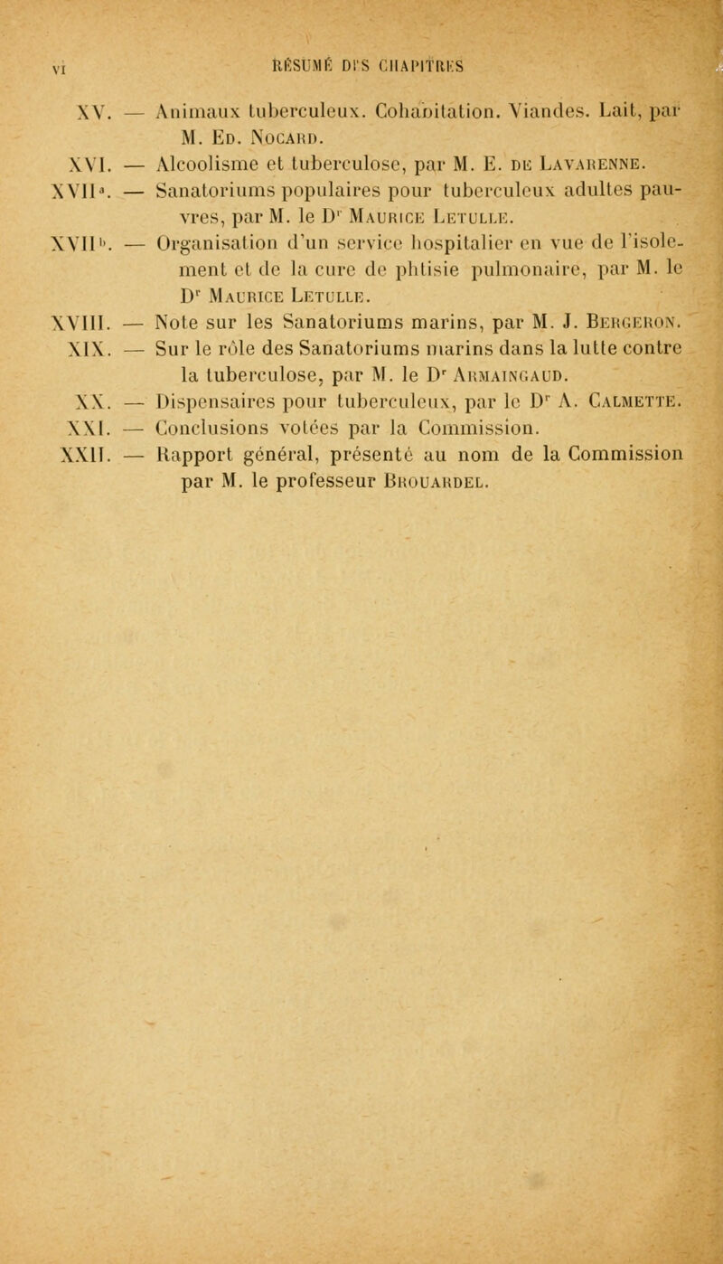 XV. — Animaux tuberculeux. Cohabitation. Viandes. Lait, par M. Ed. Nocahd. XVI. — Alcoolisme et tuberculose, par M. E. du Lavarenne. XVII». — Sanatoriums populaires pour tuberculeux adultes pau- vres, par M. le D' Maurice Letulle. XVII1'. — Organisation d'un seryiee hospitalier en vue de l'isole- ment et de la cure de phtisie pulmonaire, par M. le Dr Maurice Letulle. XVIII. — Note sur les Sanatoriums marins, par M. J. Bergeron. MX. — Sur le rôle des Sanatoriums marins dans la lutte contre la tuberculose, par M. le Dr Armaingaud. XX. — Dispensaires pour tuberculeux, par le D' A. CalmettE. XXI. — ('.(inclusions volées par la Commission. XXII. — Rapport général, présenté au nom de la Commission par M. le professeur Bkouakdel.