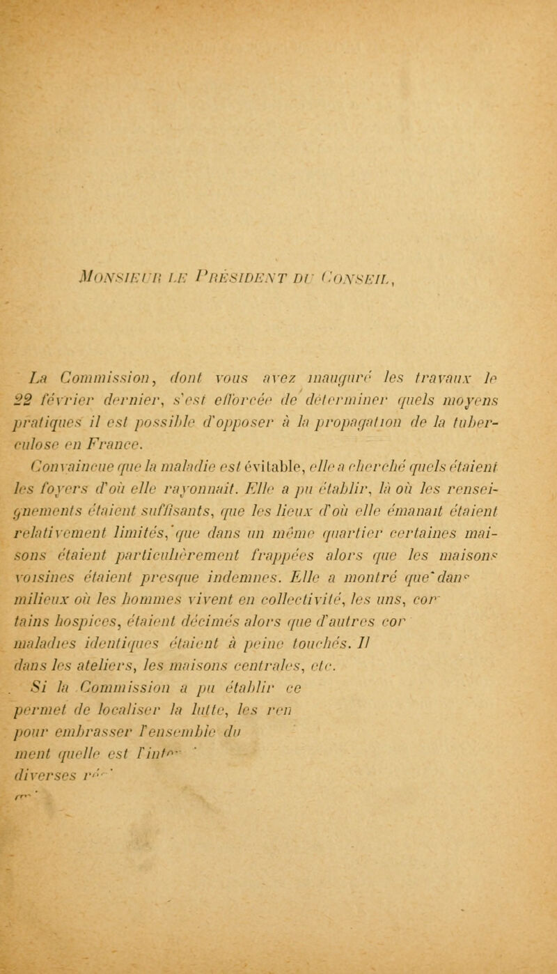 Monsieur le Président du Conseil, La Commission, dont mus avez inauguré les travaux le SS février dernier, s'est efforcée de déterminer quels moyens pratiques il est possible d'opposer à /.■/ propagation de la tuber- culose en France. Convaincue que la maladie est évitable, ellea cherché quels étaient les foyers d'où elle rayonnait. Elle a pu établir, là où les rensei- gnements étaient suffisants, que 1rs lieux d'où elle émanait étaient relativement limités,'que dans un mémo quartier certaines mai- sons étaient particulièrement frappées alors que les maisons voisines étaient presque indemnes. Elle a montré que'danr milieux où les hommes vivent en collectivité, les uns, cor tains hospices, étaient décimés alors que d'autres cor maladies identiques étaient à peine touchés. Il dans les ateliers, les /nuisons rentrâtes, etc. Si lu Commission a pu établir ce permet de localiser la lutte, les ren pour embrasser Tensemble du ment quelle est Fini- diverses /•<■'