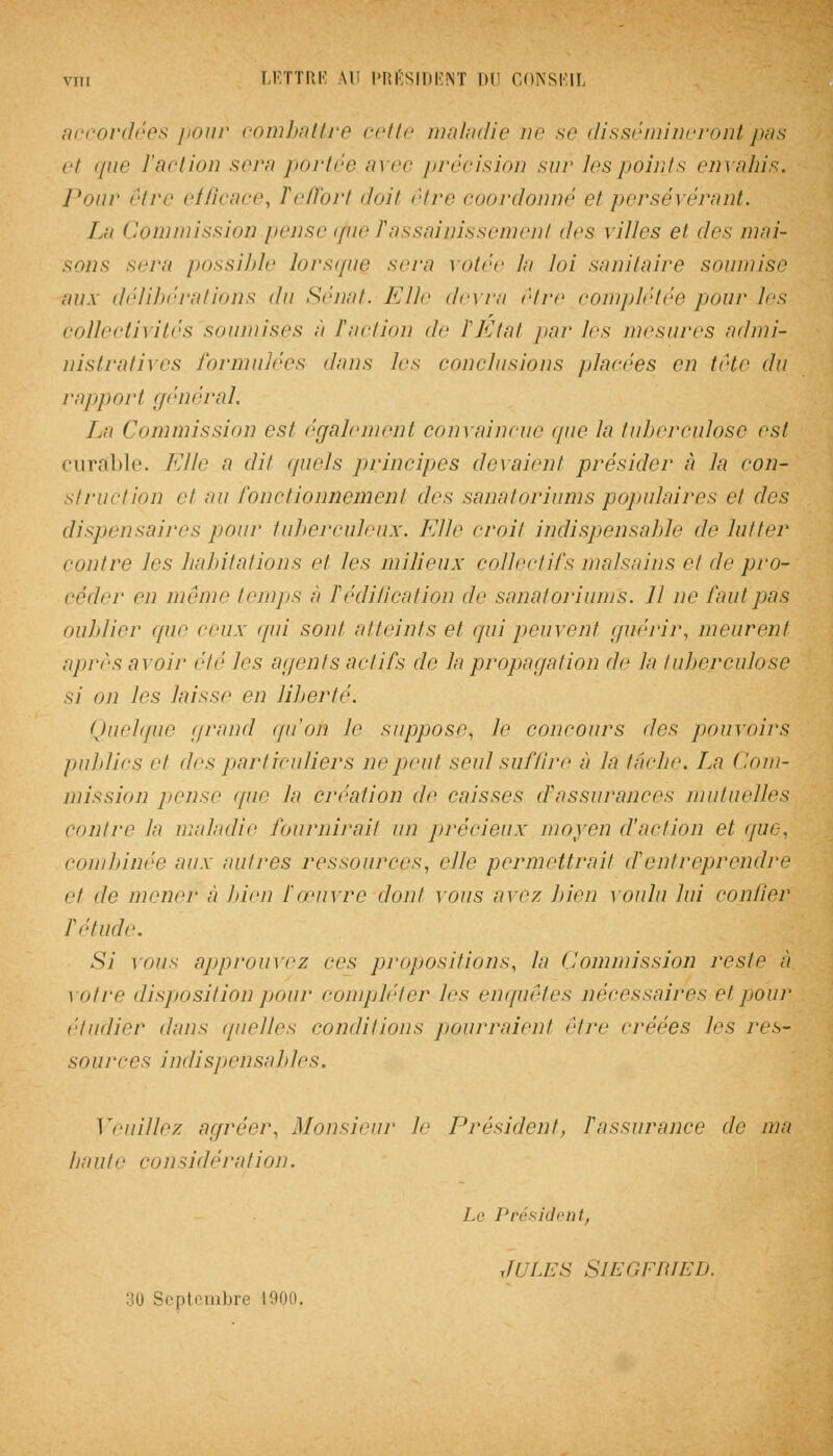 accordées pour combattre cette maladie ne se dissémineront pas et que l'action sera portée avec précision sur les points envahis. Pour être efficace, Teffort doit être coordonné et persévérant. La Commission pense cfue Tassainissement des villes et des mai- sons sera possible lorsque sera votée la loi sanitaire soumise au a délibérations du Sénat. Elle devra être complétée pour les collectivités soumises à Faction de TEtat pur les mesures admi- nistratives formulées dans les conclusions pincées en tête dû rapport général. La Commission est également convaincue que la tuberculose est curable. Elle a dit quels principes lieraient présider à la con- struction et au fonctionnement des sanatoriums populaires et des dispensaires pour tuberculeux. Elle croit indispensable de lutter /■outre les habitations et les milieux collectifs malsains et île pro- céder en même temps à Tédification de sanatoriums. Il ne faut pas oublier que ceux qui sont atteints et qui peuvent guérir, meurent après avoir été les agents actifs de la propagation de la tuberculose si on les laisse en liberté. Quelque grand qu'oh le suppose, le concours des pouvoirs publics et des particuliers ne peut seul suffire à la tache. La Com- mission pense que la création de caisses d'assurances mutuelles contre la maladie fournirait un précieux moyen d'action et que, combinée aux autres ressources, elle permettrait d'entreprendre et de mener à bien f œuvre dont vous, avez bien voulu lui confier l'étude. Si vous approuvez ces propositions, la Commission reste à votre disposition pour compléter les enquêtes nécessaires et pour. étudier dans quelles conditions pourraient être créées les res- sources indispensables. Veuillez agréer, Monsieur le Président, Fassurance de ma haute considération. Le Président, ,ti les Siegfried. pti mliiv L9Q0,