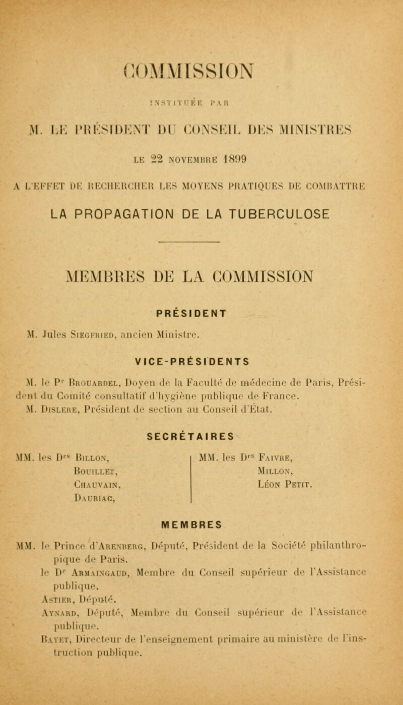 COMMISSION : \ :' \ Il M. Li: PRÉSIDENT DU CONSEIL DES MINISTRES LE -1 NOVEMBRE 1899 \ |. I il l l ni l;l.' HERI m H LES MOI BNS PB \TH.M ES M l OMBATTRE LA PROPAGATION DE LA TUBERCULOSE MEMBRES DE LA COMMISSION PRÉSIDENT II. Iul's Siigfbied, ancien Ministre. VICE-PRÉSIDENTS M. le P1 Brodardbl, Doyen de la Faculté de médecine de Paris, Prési- dent ilu Comité consultatif d'hygiène publique de France. .M. Dislerb, Présidenl de section au Conseil d'État. SECRETAIRES MM. les D BlIXON, bouillex, Chauvain, Dauriac, MM. les If Faivrb, Mii.i Léon Petit. MEMBRES MM. le Prince d'ARKNBERG, Député, Présidenl de la Société philanthro- pique de Paris. je I»' Armâingaud, Membre du Conseil supérieur de l'Assistance publique. \ 3TIBR, Député. Aynard, Député, Membre du Conseil supérieur de l'Assistance publique. Bayet, Directeur de renseignement primaire au ministère de I \n>- truction publique.