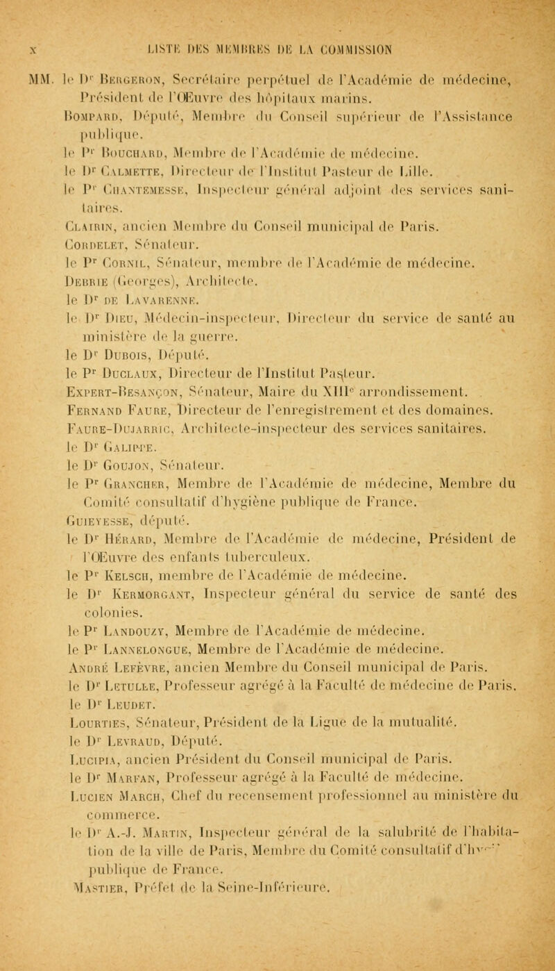 MM. le l>' Bergeron, Secrétaire perpétue] il- l'Académie de médecine, Présidenl de l'Œuvre des hôpitaux marins. Bompard, Député, Membre du Conseil supérieur de l'Assistance publique. le l>r Bouchard, Membre de l'Académie de médecine. le Dc Calmette, Directeur de l'institul Pasteur de Lille. le I>r Chantemesse, Inspecteur général adjoint <les services sani- taires. Clairin, ancien Membre du Conseil municipal de Paris. Cordelet, Sénateur. le l,r Cornil, Sénateur, membre de l'Académie de médecine. Debbie (Georges), Architecte. le D* DE LAVARENNE, le I)1' Dieu, Médecin-inspecteur, Directeur du service de santé au ministère de la guerre. le D1 Dubois, Député. le Pr Duclaux, Directeur de l'Institut Pasteur. Expert-Besançon, Sénateur, Maire du XIIIe arrondissement. Fernand Faure, Directeur de l'enregistrement el des domaines. Faure-Dujarr'iCj Architecte-inspecteur des services sanitaires. le l>' I.AUIM'E. le h1' Goujon, Sénateur. le Pr Grangher, Membre <le l'Académie de médecine, Membre du Comité consultatif d'hygiène publique de France. Guieyksse, député. le Dr Bérard, Membre de l'Académie de médecine, Présidenl de l'Œuvre des enfants tuberculeux. le P1' Kelsch, membre de l'Académie de médecine. le I»' Kermorgant, Inspecteur général «lu service dé santé des colonies. le Pr Landouzy, Membre de l'Académie de médecine. le P1' Lannelongub, Membre de l'Académie de médecine. André Lefçvre, ancien Membre du Conseil municipal de Paris. le Dr Letulle, Professeur agrégea la Faculté de médecine de Paris. le I»'' Leudet. Lourties, Sénateur, Présidenl de la Ligue de la mutualité. le Dr Levraud, Député. Lucipia, ancien Président du Conseil municipal de Paris. le Dr Marfan, Professeur agrégé à la Faculté de médecine. Lucien Marcii, Chef du recensemenl professionnel au ministère du commerce. le lr A.-.L Martin, Inspecteur général de la salubrité de l'habita- tion de la ville de Paris, Membre du Comité consultatif d'hv- publique de France. Mastier, Préfel de la Seine-Inférieure.