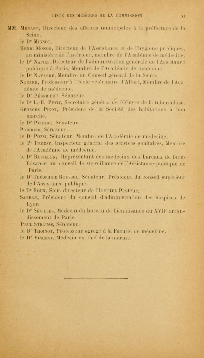MM Mi m. Directeui des affaires municipales .1 la préfecture rie la S ine. te D' Mignot. Il ski Monod, Directeur de l'Assistuuce el de l'hygiène publiques, .m ministère de l'intérieur, membre de l'Académie de médecine, le I» Napias, l> i-iir <lr l'adminislralion générale de l'Assistance publique .1 Paris, Membre de l'Académie de médecine, le D Navarre, Membre du Conseil général de la Seine. \ r esseur à l'école vétérinaire d'Alfort, Membre de l'Aca- démie de médecine, le I»' Péoebidoi . Sénateur. !<• I»' I..-II. Pi m. Secrétaire général de l'Œuvre de la tuberculose. igbs Picot, Président de la Société des habitations â bon marché, le I»' Pikttre, Sénateur. Poirrier, Sénateur. le D1 Pozzi, Sénateur, Membre de l'Académie de médecine, le P1 Proust, Inspecteur général des services sanitaires, Membre de l'Académie de médeeine. le l>' Rotillon, Représentant des médecins des bureaux de bien- faisance au conseil de surveillance de l'Assistance publique de Paris, le D' Théophile Roussel, Sénateur, Président du conseij supérieur de l'Assistance publique, le I» Roux, Sous-directeur de l'Institut Pasteur. Sa bran, Président du conseil d'administration des hospices de Lyon, le l>' SÉAiLLBâ, Médecin du bureau de bienfaisance du XVII' arron* dissemenl de Paris. Paul vm mss, Sénateur. I<- le Thoinot, Professeui agrégé ù la Faculté de médecine, le I»1 Vincent, Médecin en chef de la marine.