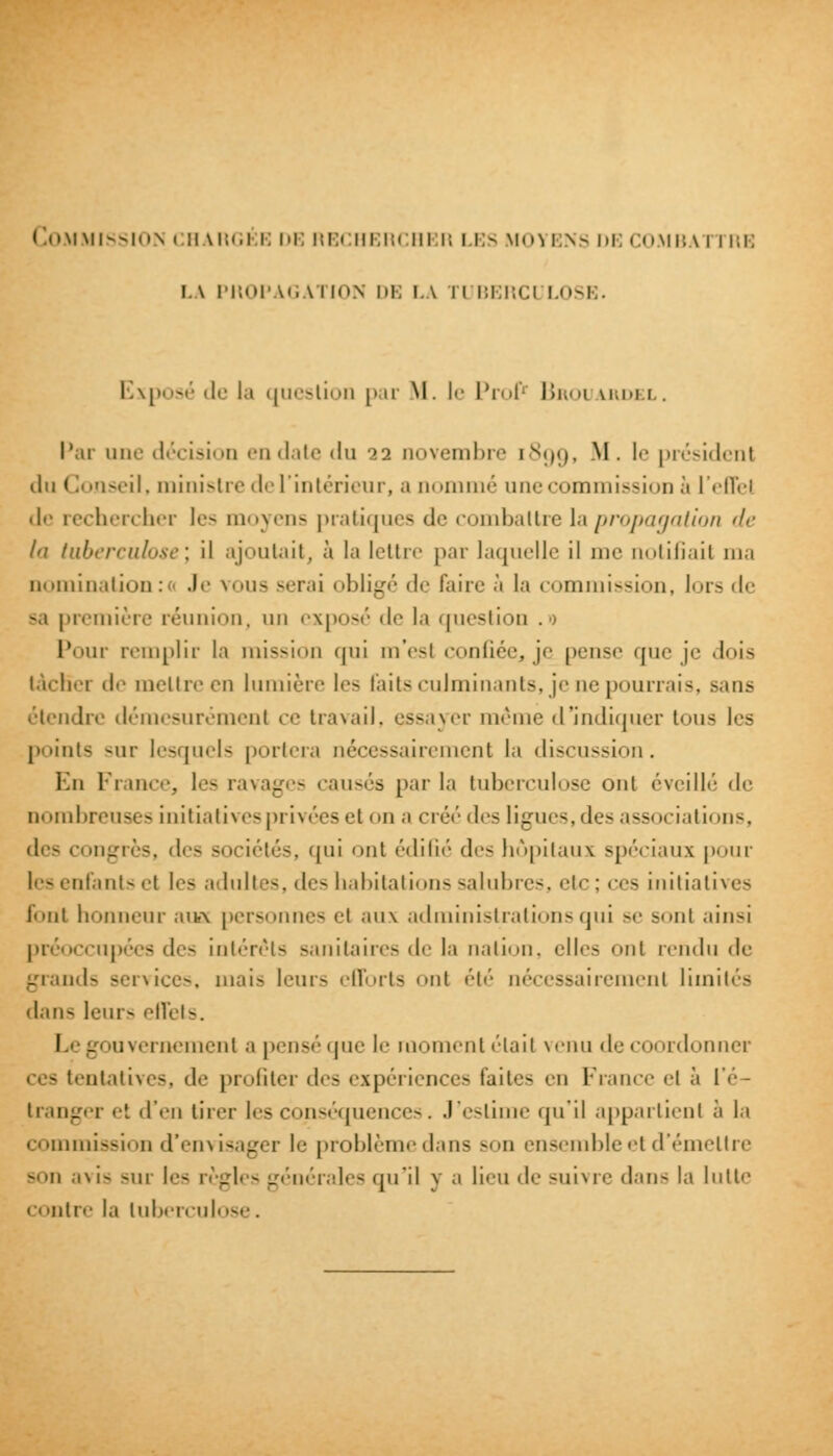 !.\ PHOPAGA1 ION DE LA II BERCI LOSE. Exposé de la question par M. le Prof Broi lrdei . Par une décision en date du >2 novembre 1899, ^'• ''' président il 11 Conseil, ministre de l'intérieur, a nommé une commission a l'effet de rechercher les moyens pratiques de combattre la propagation de la tuberculose', il ajoutait, à la lettre par laquelle il iu<' notifiait ma nomination:* Je voua serai obligé de faire à la commission, lors de -a première réunion, un exposé de la question .0 Pour remplir la mission qui m'esl confiée, je pense que je dois lâcher il< mettre en lumière les faits culminants, je ne pourrais, sans étendre démesurément ce travail, essayer même d'indiquer tous les p'.ints sur lesquels portera nécessairement la discussion. En France, les ravages causés par la tuberculose oui éveillé de nombreuses initiatives privées et on a créé des ligues, des associations, des 1 ongrès, des sociétés, qui ont édifié des hôpitaux spéciaux pour tes enfants <'t les adultes, des habitations salubres, etc : ces initiatives font honneur aua personnes el aux administrations qui se sonl ainsi préoccupées des intérêts sanitaires de la nation, elles onl rendu de grands services, mai- leurs efforts onl été nécessairement limités il.m- leur- effets. I - uvernementa pensé que I'' moment était venu de coordonner ntatives, de profiter des expériences Eûtes en France el à l'é- tranger et d'en tirer les conséquences. J'esu' qu'il appartient à la commission d'envisager le problème dans son ensemble et d'émettre Bon avis -m li- règl< - générales <juil y a lieu il- suivre dan- la Mille < ' >ntre la tuberculose,