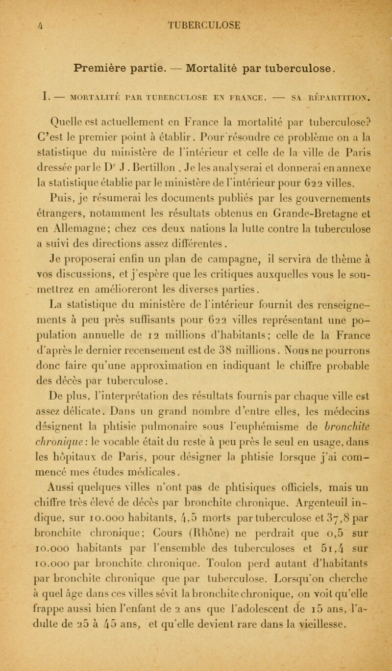 Première partie. — Mortalité par tuberculose. I. — MORTALITÉ PAR TUBERCULOSE EN FRANCE. SA RÉPARTITION. Quelle est actuellement en France la mortalité par tuberculose? C'est le premier point à établir. Pour résoudre ce problème on a la statistique du ministère de l'intérieur et celle de la ville de Paris dressée parle Dr J . Bertillon . Je les analyserai el donnerai en annexe la stalislkjue établie par le ministère de l'intérieur pour 622 villes. Puis, je résumerai les documents publiés par les gouvernements étrangers, notamment les résultats obtenus en Grande-Bretagne et en Allemagne ; cbez ces deux nations la lutte contre la tuberculose a suivi des directions assez différentes. Je proposerai enfin un plan de campagne, il servira de thème à vos discussions, et j'espère que les critiques auxquelles vous le sou- mettrez en amélioreront les diverses parties. La statistique du ministère de l'intérieur fournit des renseigne- ments à peu près suffisants pour 622 villes représentant une po- pulation annuelle de 12 millions d'habitants; celle de la France d'après le dernier recensement est de 38 millions. Nous ne pourrons donc faire qu'une approximation en indiquant le chiffre probable des décès par tuberculose. De plus, l'interprétation des résultats fournis par chaque ville est assez délicate. Dans un grand nombre d'entre elles, les médecins désignent la pbtisie pulmonaire sous l'euphémisme de bronchite chronique: le vocable était du reste à peu près le seul en usage, dans les hôpitaux de Paris, pour désigner la phtisie lorsque j'ai com- mencé mes études médicales. Aussi quelques villes n'ont pas de phtisiques officiels, mais un chiffre très élevé de décès par bronchite chronique. Argenteuil in- dique, sur 10.000 habitants, 4»5 morts par tuberculose et 07,8 par bronchite chronique; Cours (Rhône) ne perdrait que o,5 sur 10.000 habitants par l'ensemble des tuberculoses et 5i,4 sur 10.000 par bronchite chronique. Toulon perd autant d'habitant « par bronchite chronique que par tuberculose. Lorsqu'on cherche à quel âge dans ces villes sévit la bronchite chronique, on voit qu'elle frappe aussi bien l'enfant de 2 ans que l'adolescent de i5 ans. l'a- dulte de 20 à 45 ans, el qu'elle devient rare dans la vieillesse.