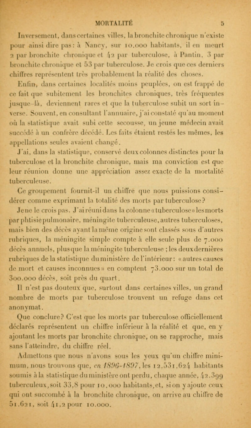 Inversement, dans certaines \ î 11 < ■-. ta bronchite chronique n'existe pour ainsi dire pas : à Nancy, Bur io.ooo habitants, il en meurt ■> par bronchite chronique el 'i a par tuberculose, à Pantin, 3 par bronchite chronique i'i 53 par tuberculose. Je crois que ces derniers chiffres représentent très probablement la réalité des chos Enfila dans certaines localités moins peuplées, on est frappé de ce fait que subitement les bronchites chroniques, très fréquentes jusque là, deviennent rares ri que la tuberculose subit un sort in Souvent, en consultant l'annuaire, j'ai constaté qu'au moment où la statistique avait subi cette secousse, un jeune médecin avait succédé à un confrère décédé. Les faits étaient restés les mêmes, 1rs appellations seules avaient chanj J'ai, dans la statistique, conservé deux colonnes distinctes pour la tuberculose et la bronchite chronique, mais ma conviction esl que leur réunion donne une appréciation assez exacte de la mortalité tuberculeuse. < ! groupement fournit-il un chiffré que nous puissions consi- dérer comme exprimant h totalité des morts par tuberculose? Jene le crois pas. J'ai réuni dans la colonne a tuberculose» les morts par phtisie pulmonaire, méningite tuberculeuse, autres tuberculoses, mais bien des (l<Vr>-; ayant la même origine -«ml classés sous d'autres rubriques, la méningite simple compte à elle seule plus de 7.000 décès annuels, pi us que la méningite tuberculeuse : les deuxdernières rubriques de la statistique du ministère <le l'intérieur: « autres causes de ni-ut el causes inconnues» en comptent 73.000 sur un total de 3oo.ooo décès, soit près du quart. 11 n'est pas douteux que, surtout dans certaines villes, ungrand nombre de morts par tuberculose trouvent un refuge dans cet anonymat. Que conclure? C'est que les morts par tuberculose officiellement déclarés représentent un chiffre inférieur à la réalité et que, en y ajoutant les morts par bronchite chronique, on se rapproche, mais sans l'atteindre, du chiffre réel. Admettons que nous n'avons sous les yeux qu'un chiffre mini- mum, nous trouvons que, en 1896-1897,les [2.53?.62^ habitants soumis à la statistique du ministère ont perdu, chaque année, i2.3gg tuberculeux,soit 33,8 pour 10. habitants,et, sion 3 ajoute ceux qui nt succombé à la bronchite chronique! on arrive au chiffre de 51.621, soit ii,2pour 10.000.
