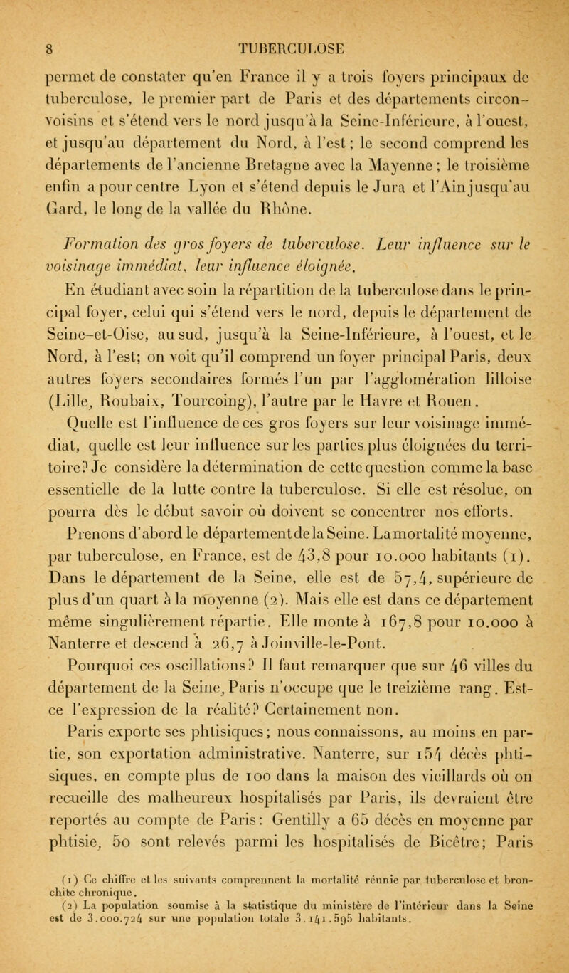 permet de constater qu'en France il y a trois foyers principaux de tuberculose, le premier part de Paris et des départements circon- Yoisins et s'étend vers le nord jusqu'à la Seine-Inférieure, à l'ouest, et jusqu'au département du Nord, à l'est; le second comprend les déparlements de l'ancienne Bretagne avec la Mayenne ; le troisième enfin a pour centre Lyon et s'étend depuis le Jura et l'Ain jusqu'au Gard, le long de la vallée du Rhône. Formation des gros foyers de tuberculose. Leur influence sur le voisinage immédiat, leur influence éloignée. En étudiant avec soin la répartition de la tuberculose dans le prin- cipal foyer, celui qui s'étend vers le nord, depuis le déparlement de Seine-et-Oise, au sud, jusqu'à la Seine-Inférieure, à l'ouest, et le Nord, à l'est; on voit qu'il comprend un foyer principal Paris, deux autres foyers secondaires formés l'un par l'agglomération lilloise (Lille, Roubaix, Tourcoing), l'autre par le Havre et Rouen. Quelle est l'influence de ces gros foyers sur leur voisinage immé- diat, quelle est leur influence sur les parties plus éloignées du terri- toire? Je considère la détermination de cette question comme la base essentielle de la lutte contre la tuberculose. Si elle est résolue, on pourra dès le début savoir où doivent se concentrer nos efforts. Prenons d'abord le départementdela Seine. Lamortalité moyenne, par tuberculose, en France, est de 43,8 pour 10.000 habitants (i). Dans le département de la Seine, elle est de 5y,/i, supérieure de plus d'un quart à la moyenne (2). Mais elle est dans ce département même singulièrement répartie. Elle monte à 167,8 pour 10.000 à Nanterre el descend à 26,7 à Joinville-le-Pont. Pourquoi ces oscillations? Il faut remarquer que sur /j6 villes du département de la Seine, Paris n'occupe que le treizième rang. Est- ce l'expression de la réalité? Certainement non. Paris exporte ses phlisiques; nous connaissons, au moins en par- tie, son exportation administrative. Nanterre, sur i5/i décès phti- siques, en compte plus de 100 dans la maison des vieillards où on recueille des malheureux hospitalisés par Paris, ils devraient être reportés au compte de Paris: Gentilly a 65 décès en moyenne par phtisie, 5o sont relevés parmi les hospitalisés de Bicêtre; Paris (i~) Ce chiffre elles suivants comprennent la mortalité réunie par tuberculose et bron- chite chronique. (2) La population soumise à la statistique du ministère de l'intérieur dans la Seine est de 3.000.72^ sur «ne population totale 3.iZ|i.5<j5 habitants.