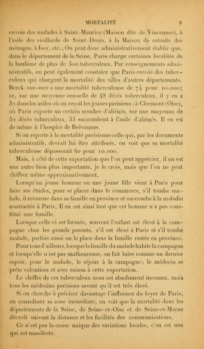 envoie des in.il.nlr- a S.uni Maurice i Maison <Iit• - de \ incennes), à l'asile des vieillards de > \m\ Denis, à la Maison de retraite des ménages, à l--\. etc., < m peul donc administrativemenl établir que, dans !<• département de la Seine, Paris charge certaines localités de la banlieue de plus de .'>.> tuberculeux. Par renseignements admi- nistratifs, on peul également constater que Paris envoie des tuber- culeux <|ui chargent la mortalité des villes d'autres départements. Berck sur-mer a une mortalité tuberculeuse de 7 '1 pour [0.000; sur une moyenne annuelle de 'is décès tuberculeux, il \ en a 3 s dans les asiles où on reçoit les jeunes parisiens; à Glermont (Oise), où Paris exporte un certain nombre d'aliénés, sur une moyenne de r»■> décès tuberculeux, 33 succombent à L'asile d'aliénés. Il en es| de même à l'hospice de Brévannes. Si ii reporte à la mortalité parisienne celle qui, par les documenta administratifs, devrait lui être attribuée, ou voit que sa mortalité tuberculeuse dépasserait 60 pour 10.000. M.ils. à côté de cette exportation <i110 'nn IK>U| apprécier, il eu est une autre bien plus importante, je le crois, mais que l'on ne peul •liiiluT même approximativement. Lorsqu'un jeune homme ou une jeune lill<' vient à Paris pour faire ses études, pour se placer dans le commerce, s'il tombe ma- lade, il retourne dans sa famille en province et succombe à la maladie contractée à Paris. Il en est ainsi tant que cet homme n'a pas cons- titué une famille. Lorsque celle ci est formée, souvent L'enfanl est élevé à la cam- • chez les grands parents, s'il est élevé à Paris et s'il tombe malade, parfois aussi on le place dan- la famille restée en province, Pour tous d'ailleurs, lorsque la famille du maladehabite la campagne et lorsqu'elle o'esl pas malheureuse, on fait luire comme un dernier r. pour le malade, le séjour à la campagne; le médecin se prête volontiers et avec raison à cette exportation. Le chiffre de ces tuberculeux niais est absolument inconnu, mais tous les médecins parisiens savent qu'il est très élevé. Si mi cherche à préciser davantage L'influence du foyer de Paris, en consultant sa zone immédiate, on voit que la mortalité dans les déparlements de la Seine, de Seine-et-Oise et de Seine-et-Marne rlécroîl suivant la distance et les facilités des communications. Ce u'est pas la cause unique des variations locales, c'en est une qui est manifeste.