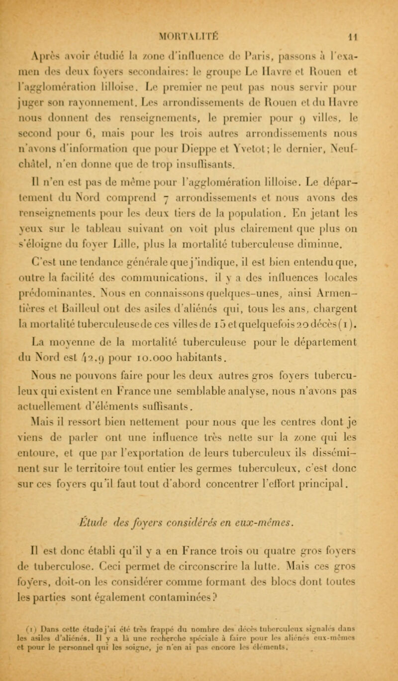 ^près avoir étudié la zone d'influence de Paris, passons à l'exa- men des deux foyers bc ondaires: le groupe Le Havre el Rouen <•( l'agglomération lilloise. Le premier ne peul pas noua servir pour jug< i Bon rayonnement. Les arrondissements de Rouen el du Havre nou- donnent des renseignements, le premier pour g villes, le Becond pour 6, mais pour les trois autres arrondissements nous n'avons d'information cpie pour Dieppe ••! ,ï vetol ; le dernier, Neul châtel, n'en donne «|u<' de trop insuffisants. Il n'en esl pas de même pour l'agglomération lilloise, Le dépar- tement du Nord comprend 7 arrondissements et nous avons des renseignements |><>ur les deux tiers de la population. En jetant les yeux sur le tableau suivant on \<>ii |>ln- clairement que plus on s'éloigne <lu foyer Lille, plus la mortalité tuberculeuse diminn CV>| une tendance générale aiie j'indique, il esl bien entendu que, outre la facilité des communications, il \ a des influences locales prédominantes. Nous en connaissons quelques-unesj ainsi Armen— tières <•! Bailleul <»nt des asiles d'aliénés qui, tous les ans, chargent h mortalité tuberculeuse de ces villes de i5e1 quelquefois 20 décès (1). La moyenne de la mortalité tuberculeuse pour le département du Nord esl r'.u pour to.ooo habitants. N ius ne pouvons faire pour les deux autres gros foyers tubercu- leux qui existent en France une semblable analyse, nous n'avons pas actuellement d'éléments suffisants. Mil- il ressort bien nettement pour nous que les centres dont je viens de parler ont une influence très nette sur la zone qui les entoure, <'i que par l'exportation de leurs tuberculeux ils dissémi- nent sur le territoire tout entier les germes tuberculeux, c'est <lonc sur ces foyers qui! faut tout d'abord concentrer l'effort principal. Etude des foyers considérés <7i eux-mêmes. Il est 'lii<- établi qu'il y a on France trois ou quatre gros foyers de tuberculose. Ceci permet il<' circonscrire la lutte. Mais ces . foyers, doit-on les considérer comme fermant des blocs dont toutes rties - ni également contamim cii Qani oette étude j'ai été très frappé du nombre des décès tobercoleoi signalés dans 1. Il v .1 là une recherche spéciale .'i dire ( c les c\ |i<iiir le personnel qui les soigne, je n'en ii | éléments.