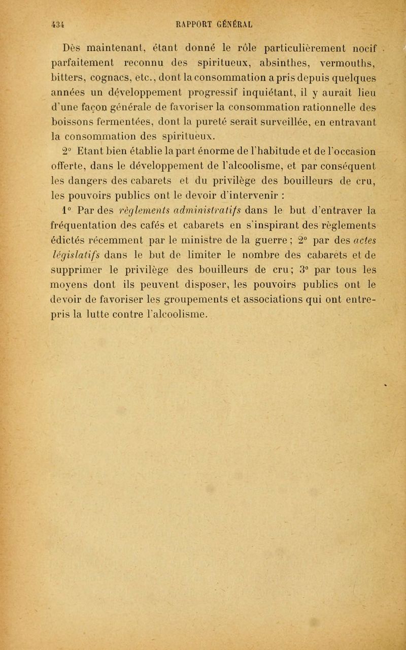 Dès maintenant, étant donné le rôle particulièrement nocif parfaitement reconnu des spiritueux, absinthes, vermouths, bitters, cognacs, etc., dont la consommation a pris depuis quelques années un développement progressif inquiétant, il y aurait lieu d'une façon générale de favoriser la consommation rationnelle des boissons fermentées, dont la pureté serait surveillée, en entravant la consommation des spiritueux. 2° Etant bien établie la part énorme de l'habitude et de l'occasion offerte, dans le développement de l'alcoolisme, et par conséquent les dangers des cabarets et du privilège des bouilleurs de cru, les pouvoirs publics ont le devoir d'intervenir : 1° Par des règlements administratifs dans le but d'entraver la fréquentation des cafés et cabarets en s'inspirant des règlements édictés récemment par le ministre de la guerre ; 2° par des actes législatifs dans le but de limiter le nombre des cabarets et de supprimer le privilège des bouilleurs de cru; 3° par tous les moyens dont ils peuvent disposer, les pouvoirs publics ont le devoir de favoriser les groupements et associations qui ont entre- pris la lutte contre l'alcoolisme.