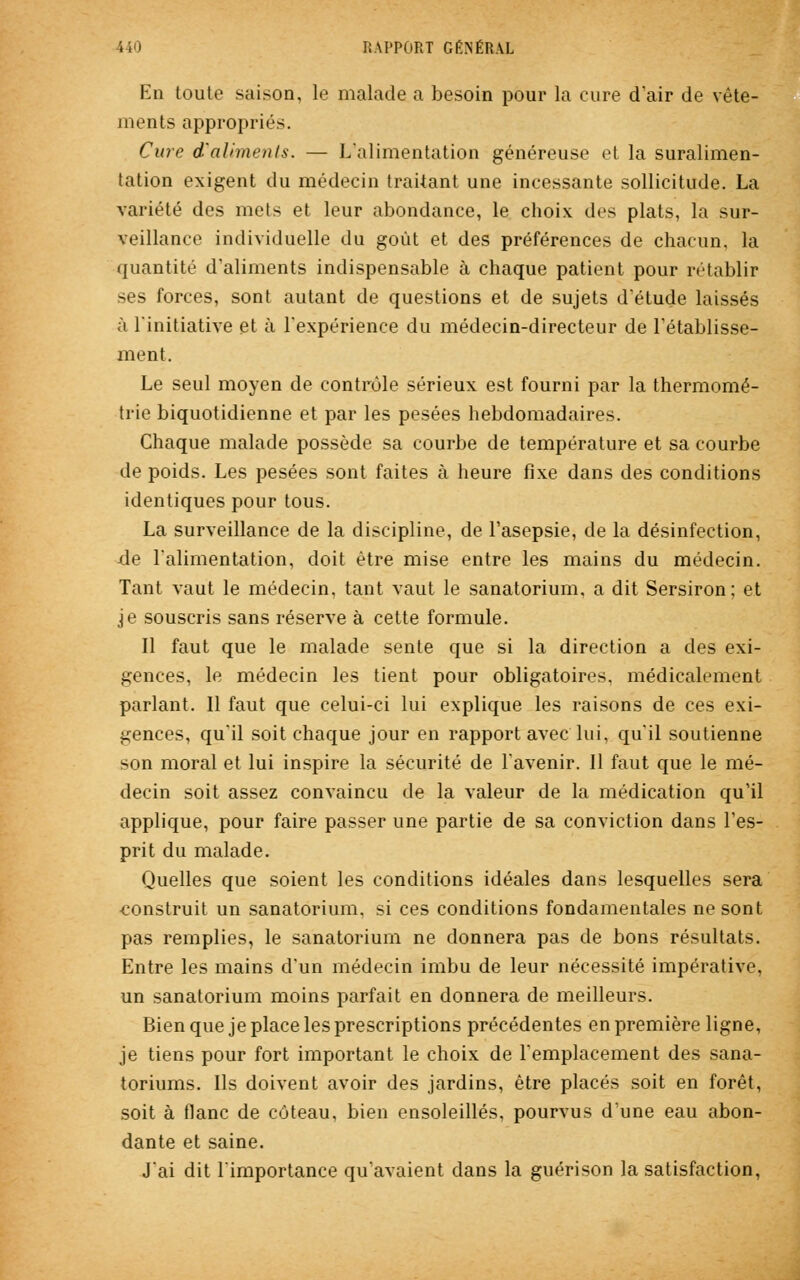 En toute saison, le malade a besoin pour la cure d'air de vête- ments appropriés. Cure d'aliments. — L'alimentation généreuse et la suralimen- tation exigent du médecin traitant une incessante sollicitude. La variété des mets et leur abondance, le choix des plats, la sur- veillance individuelle du goût et des préférences de chacun, la quantité d'aliments indispensable à chaque patient pour rétablir ses forces, sont autant de questions et de sujets d'étude laissés à l'initiative et à l'expérience du médecin-directeur de rétablisse- ment. Le seul moyen de contrôle sérieux est fourni par la thermomé- trie biquotidienne et par les pesées hebdomadaires. Chaque malade possède sa courbe de température et sa courbe de poids. Les pesées sont faites à heure fixe dans des conditions identiques pour tous. La surveillance de la discipline, de l'asepsie, de la désinfection, -de l'alimentation, doit être mise entre les mains du médecin. Tant vaut le médecin, tant vaut le sanatorium, a dit Sersiron; et je souscris sans réserve à cette formule. Il faut que le malade sente que si la direction a des exi- gences, le médecin les tient pour obligatoires, médicalement parlant. Il faut que celui-ci lui explique les raisons de ces exi- gences, qu'il soit chaque jour en rapport avec lui, qu'il soutienne son moral et lui inspire la sécurité de l'avenir. Il faut que le mé- decin soit assez convaincu de la valeur de la médication qu'il applique, pour faire passer une partie de sa conviction dans l'es- prit du malade. Quelles que soient les conditions idéales dans lesquelles sera •construit un sanatorium, si ces conditions fondamentales ne sont pas remplies, le sanatorium ne donnera pas de bons résultats. Entre les mains d'un médecin imbu de leur nécessité impérative. un sanatorium moins parfait en donnera de meilleurs. Bien que je place les prescriptions précédentes en première ligne, je tiens pour fort important le choix de l'emplacement des sana- toriums. Ils doivent avoir des jardins, être placés soit en forêt, soit à flanc de coteau, bien ensoleillés, pourvus d'une eau abon- dante et saine. J'ai dit l'importance qu'avaient dans la guérison la satisfaction,