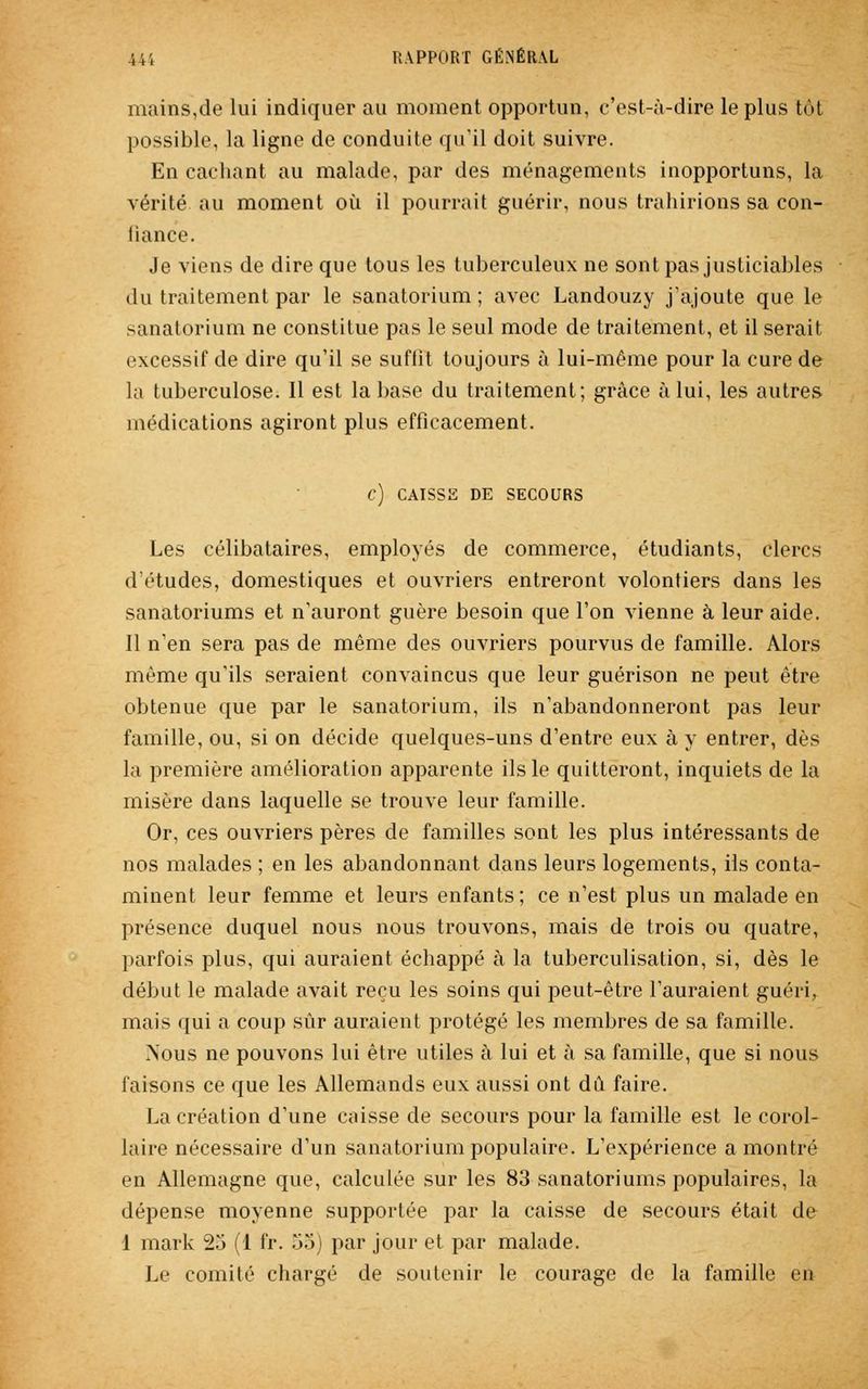 mains,de lui indiquer au moment opportun, c'est-à-dire le plus tôt possible, la ligne de conduite qu'il doit suivre. En cachant au malade, par des ménagements inopportuns, la vérité, au moment où il pourrait guérir, nous trahirions sa con- iiance. Je viens de dire que tous les tuberculeux ne sont pas justiciables du traitement par le sanatorium ; avec Landouzy j'ajoute que le sanatorium ne constitue pas le seul mode de traitement, et il serait excessif de dire qu'il se suffit toujours à lui-même pour la cure de la tuberculose. Il est la base du traitement; grâce à lui, les autres médications agiront plus efficacement. C) CAISSE DE SECOURS Les célibataires, employés de commerce, étudiants, clercs d'études, domestiques et ouvriers entreront volontiers dans les sanatoriums et n'auront guère besoin que l'on vienne à leur aide. Il n'en sera pas de même des ouvriers pourvus de famille. Alors même qu'ils seraient convaincus que leur guérison ne peut être obtenue que par le sanatorium, ils n'abandonneront pas leur famille, ou, si on décide quelques-uns d'entre eux à y entrer, dès la première amélioration apparente ils le quitteront, inquiets de la misère dans laquelle se trouve leur famille. Or, ces ouvriers pères de familles sont les plus intéressants de nos malades ; en les abandonnant dans leurs logements, ils conta- minent leur femme et leurs enfants; ce n'est plus un malade en présence duquel nous nous trouvons, mais de trois ou quatre, parfois plus, qui auraient échappé à la tuberculisation, si, dès le début le malade avait reçu les soins qui peut-être l'auraient guéri, mais qui a coup sûr auraient protégé les membres de sa famille. Nous ne pouvons lui être utiles à lui et à sa famille, que si nous faisons ce que les Allemands eux aussi ont dû faire. La création d'une caisse de secours pour la famille est le corol- laire nécessaire d'un sanatorium populaire. L'expérience a montré en Allemagne que, calculée sur les 83 sanatoriums populaires, la dépense moyenne supportée par la caisse de secours était de 1 mark 25 (1 fr. 55) par jour et par malade. Le comité chargé de soutenir le courage de la famille en