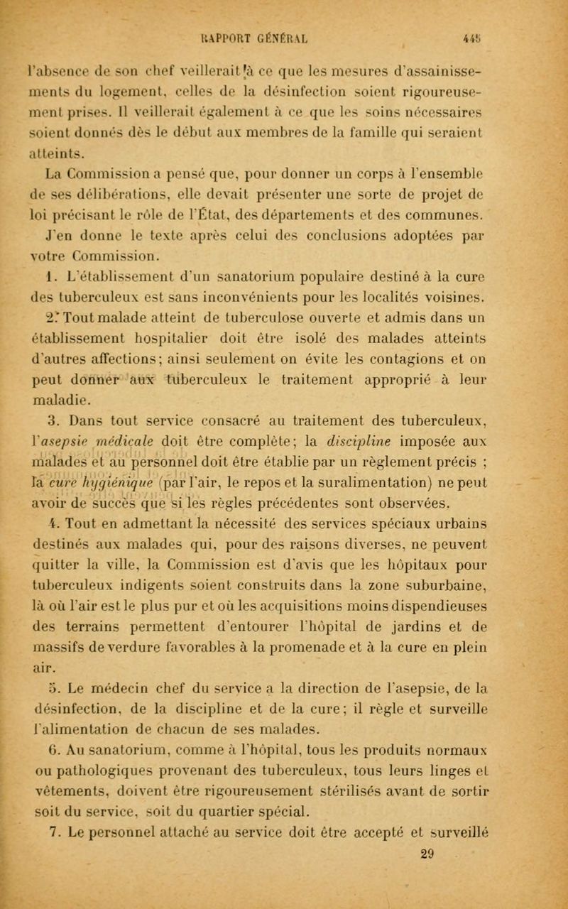 l'absence de son chef veillerail |à ce « i m > les mesures d'assainisse- ments du logement, celles de la désinfection soient rigoureuse- ment |»i-i-.-—. Il veillerail également à ce que les -«►in- nécessaires soient donnés dès le début aux membres de la famille qui seraient atteints. La Commission a pensé <[ue, pour donner un corps à l'ensemble «le ses délibérations, elle devait présenter une sorte de projet de loi précisant le pôle île l'État, des départements et des communes. J'en donne le texte après celui des conclusions adoptées par votre Commission. 1. L'établissement d'un sanatorium populaire destiné à la cure des tuberculeux est sans inconvénients pour les localités voisines. •i: Tout malade atteint de tuberculose ouverte et admis dans un établissement hospitalier doit être isolé des malades atteints d'autres affections; ainsi seulement on évite les contagions et on peut donner aux tuberculeux le traitement approprié à leur maladie. 3. Dans tout service consacré au traitement des tuberculeux, Y asepsie médicale doit être complète; la discipline imposée aux malades et au personnel doit être établie par un règlement précis : la cure hygiénique par l'air, le repos et la suralimentation) ne peut avoir de succès que si les règles précédentes sont observées. 4. Tout en admettant la nécessité des services spéciaux urbains destinés aux malades qui, pour des raisons diverses, ne peuvent quitter la ville, la Commission est d'avis que les hôpitaux pour tuberculeux indigents soient construits dans la zone suburbaine, là où l'air est le plus pur et où les acquisitions moins dispendieuses des terrains permettent d'entourer l'hôpital de jardins et de massifs de verdure favorables à la promenade et à la cure en plein air. 5. Le médecin chef du service a la direction de l'asepsie, de la désinfection, de la discipline et de la cure; il règle et surveille l'alimentation de chacun de ses malades. 0. Au sanatorium, comme à l'hôpital, tous les produits normaux ou pathologiques provenant des tuberculeux, tous leurs linges et vêtements, doivent être rigoureusement stérilisés avant de sortir soit du service, soit du quartier spécial. 7. Le personnel attaché au service doit être accepté et surveillé 29