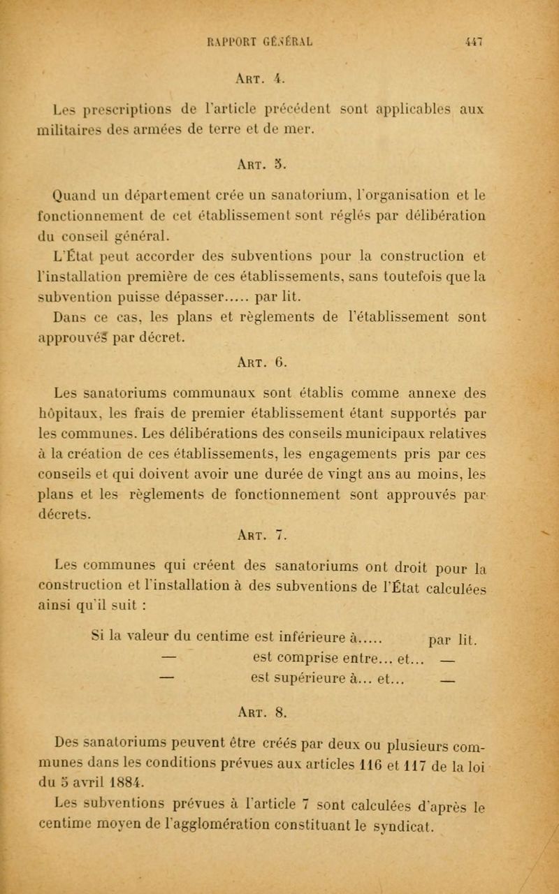 A HT. I. Les prescriptions de l'article précédent sonl applicables aux militaires des armées de terre el de mer. Art. 3. Quand un département crée un sanatorium, l'organisation et le fonctionnement de cet établissement sont réglés par délibération du conseil général. L'Étal peut accorder des subventions pour la construction et l'installation première de ces établissements, sans toutefois que la subvention puisse dépasser par lit. Dan- ce cas, les plans et règlements de l'établissement sont approuvés par décret. Art. 6. Les sanatoriums communaux sont établis comme annexe des hôpitaux, les frais de premier établissement étant supportés par les communes. Les délibérations des conseils municipaux relatives à la création de ces établissements, les engagements pris par ces conseils et qui doivent avoir une durée de vingt ans au moins, les plans et les règlements de fonctionnement sont approuvés par décrets. Art. 7. Les communes qui créent des sanatoriums ont droit pour la construction et l'installation à des subventions de l'État calculées ainsi qu'il suit : Si la valeur du centime est inférieure à par lit. — est comprise entre... et... — — est supérieure à... et... — Art. 8. Des sanatoriums peuvent être créés par deux ou plusieurs com- mun..-.- dans les conditions prévues aux articles 116 et 117 de la loi du 5 avril 1884. Les subventions prévues à l'article 7 sont calculées d'après le centime moyen de l'agglomération constituant le syndicat.