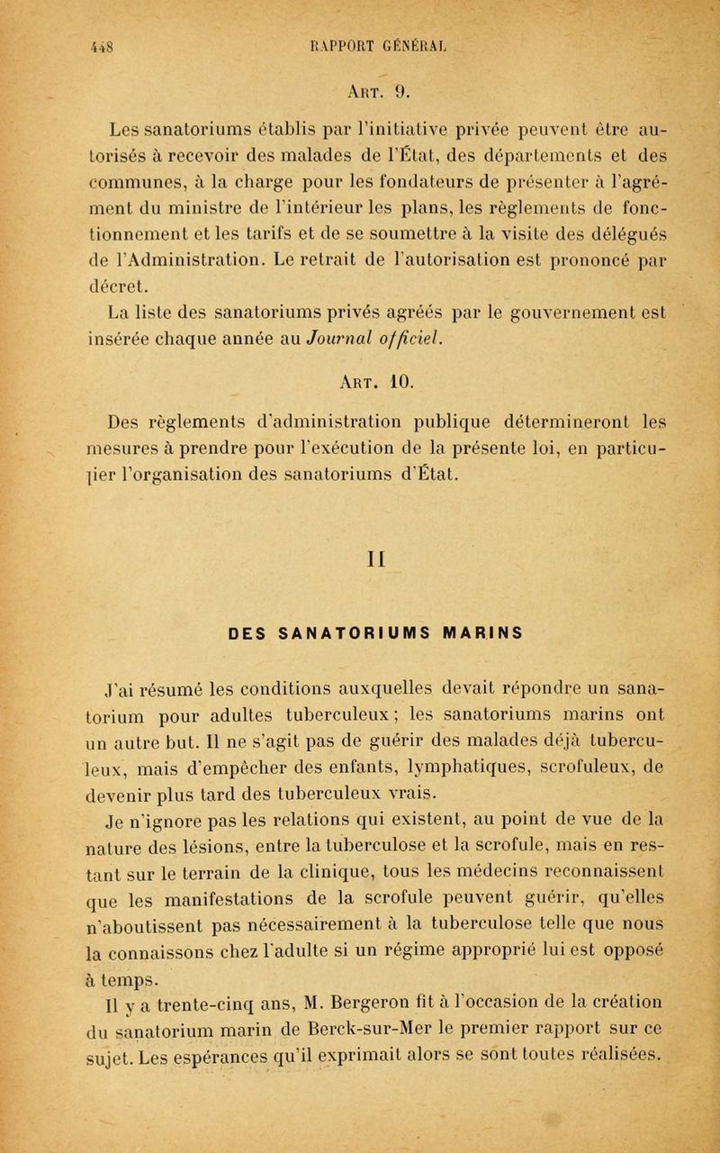 Art. 9. Les sanatoriums établis par l'initiative privée peuvent être au- torisés à recevoir des malades de l'État, des départements et des communes, à la charge pour les fondateurs de présenter à l'agré- ment du ministre de l'intérieur les plans, les règlements de fonc- tionnement et les tarifs et de se soumettre à la visite des délégués de l'Administration. Le retrait de l'autorisation est prononcé par décret. La liste des sanatoriums privés agréés par le gouvernement est insérée chaque année au Journal officiel. Art. 10. Des règlements d'administration publique détermineront les mesures à prendre pour l'exécution de la présente loi, en particu- lier l'organisation des sanatoriums d'État. II DES SANATORIUMS MARINS J'ai résumé les conditions auxquelles devait répondre un sana- torium pour adultes tuberculeux ; les sanatoriums marins ont un autre but. Il ne s'agit pas de guérir des malades déjà tubercu- leux, mais d'empêcher des enfants, lymphatiques, scrofuleux, de devenir plus tard des tuberculeux vrais. Je n'ignore pas les relations qui existent, au point de vue de la nature des lésions, entre la tuberculose et la scrofule, mais en res- tant sur le terrain de la clinique, tous les médecins reconnaissent que les manifestations de la scrofule peuvent guérir, qu'elles n'aboutissent pas nécessairement à la tuberculose telle que nous la connaissons chez l'adulte si un régime approprié lui est opposé à temps. Il y a trente-cinq ans, M. Bergeron fit à l'occasion de la création du sanatorium marin de Berck-sur-Mer le premier rapport sur ce sujet. Les espérances qu'il exprimait alors se sont toutes réalisées.