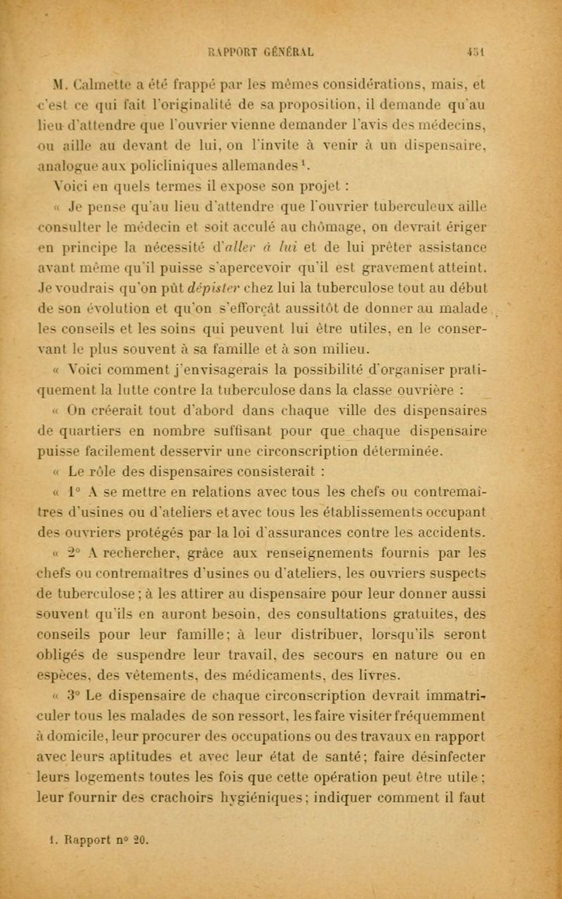 EtAL II, Calmette a été Frappé par les mêmes considérations, mais, el - ce qui l'ait L'originalité de sa proposition, il demande qu'au lieu d'attendre que l'ouvrier vienne demander l'avis des méde ou aille au devant de lui, on l'invite à venir à un dispensaire, analogue aux policliniques allemandes '• Voici en quels terme- il expose son projet : Je pense qu'au lieu d'attendre que l'ouvrier tuberculeux aille consulter le médecin el soil acculé au chômage, on devrait ériger en principe la nécessité d'aller à lui et de lui prête* assistance avant même qu'il puisse s'apercevoir qu'il est gravement atteint. Je voudrais qu'on pût dépister chez lui la tuberculose tout au déluit de son évolution et qu'en s'efforçât aussitôt de donner au malade les conseils et les soins qui peuvent lui être utiles, en le conser- vant le plus souvent à sa famille et à son milieu. Voici comment j'envisagerais la possibilité d'organiser prati- quement la lutte contre la tuberculose dans la classe ouvrière : < »n créerait tout d'abord dans chaque ville des dispensaires de quartiers en nombre suffisant pour que chaque dispensaire puisse facilement desservir une circonscription déterminée. Le rôle des dispensaires consisterait : 1 A. se mettre en relations avec tous les chefs ou contremaî- L'usines ou d'ateliers et avec tous les établissements occupant des ouvriers protégés par la loi d'assurances contre les accidents. 2 \ rechercher, grâce aux renseignements fournis par les chefs ou contremaîtres d'usines ou d'ateliers, les ouvriers suspects de tuberculose : à les attirer au dispensaire pour leur donner aussi souvent qu'ils en auront besoin, des consultations gratuites, des conseils pour leur famille: à leur distribuer, lorsqu'ils seront obligés de suspendre leur travail, des secours en nature ou en espèces, de- vêtements, des médicament-, des livre-. ■'! Le di-pensaire de chaque circonscription devrait immatri- culer tous les malades de son ressort, les faire visiter fréquemment à domicile, leur procurer des occupations ou des travaux en rapport avec leurs aptitudes et avec leur état de santé; faire désinfecter leurs logements toutes les fois que cette opération peut être utile ; leur fournir des crachoirs hygiéniques; indiquer comment il faut