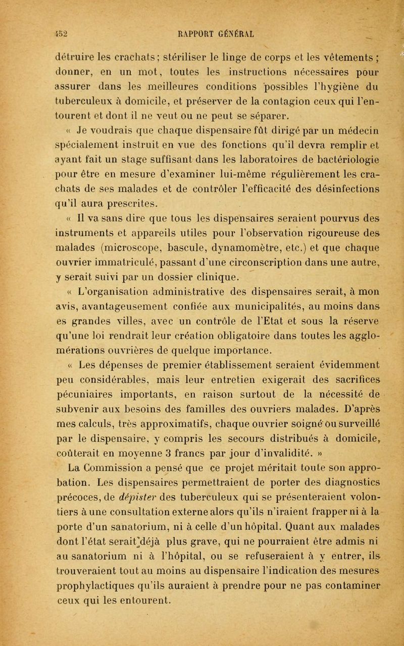 détruire les crachats; stériliser le linge de corps et les vêtements ; donner, en un mot, toutes les instructions nécessaires pour assurer dans les meilleures conditions possibles l'hygiène du tuberculeux à domicile, et préserver de la contagion ceux qui l'en- tourent et dont il ne veut ou ne peut se séparer. « Je voudrais que chaque dispensaire fût dirigé par un médecin spécialement instruit en vue des fonctions qu'il devra remplir et ayant fait un stage suffisant dans les laboratoires de bactériologie pour être en mesure d'examiner lui-même régulièrement les cra- chats de ses malades et de contrôler l'efficacité des désinfections qu'il aura prescrites. « Il va sans dire que tous les dispensaires seraient pourvus des instruments et appareils utiles pour l'observation rigoureuse des malades (microscope, bascule, dynamomètre, etc.) et que chaque ouvrier immatriculé, passant d'une circonscription dans une autre, y serait suivi par un dossier clinique. « L'organisation administrative des dispensaires serait, à mon avis, avantageusement confiée aux municipalités, au moins dans es grandes villes, avec un contrôle de l'Etat et sous la réserve qu'une loi rendrait leur création obligatoire dans toutes les agglo- mérations ouvrières de quelque importance. « Les dépenses de premier établissement seraient évidemment peu considérables, mais leur entretien exigerait des sacrifices pécuniaires importants, en raison surtout de la nécessité de subvenir aux besoins des familles des ouvriers malades. D'après mes calculs, très approximatifs, chaque ouvrier soigné ou surveillé par le dispensaire, y compris les secours distribués à domicile, coûterait en moyenne 3 francs par jour d'invalidité. » La Commission a pensé que ce projet méritait toute son appro- bation. Les dispensaires permettraient de porter des diagnostics précoces, de dépister des tuberculeux qui se présenteraient volon- tiers aune consultation externe alors qu'ils n'iraient frapper ni à la porte d'un sanatorium, ni à celle d'un hôpital. Quant aux malades dont l'état serait] déjà plus grave, qui ne pourraient être admis ni au sanatorium ni à l'hôpital, ou se refuseraient à y entrer, ils trouveraient tout au moins au dispensaire l'indication des mesures prophylactiques qu'ils auraient à prendre pour ne pas contaminer ceux qui les entourent.