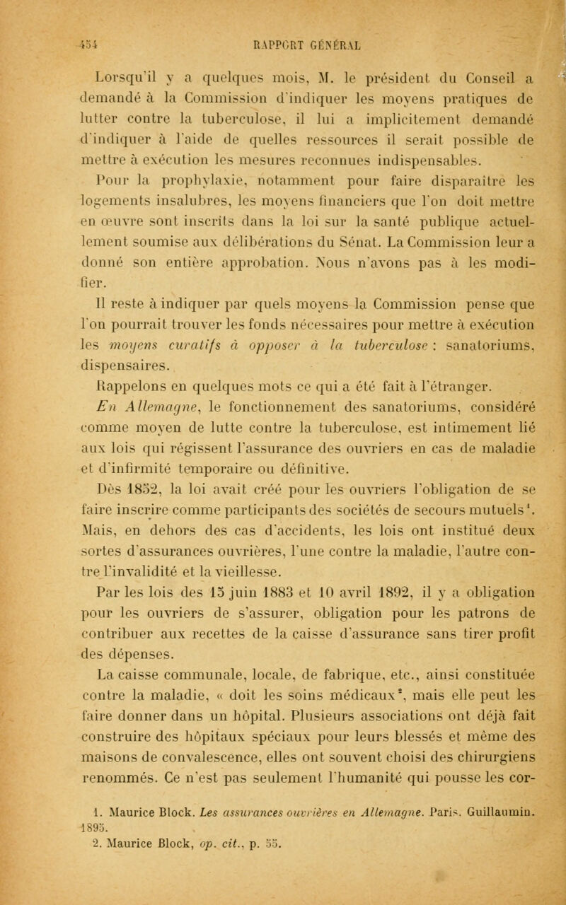 Lorsqu'il y a quelques mois, M. le président du Conseil a demandé à la Commission d'indiquer les moyens pratiques de lutter contre la tuberculose, il lui a implicitement demandé d'indiquer à l'aide de quelles ressources il serait possible de mettre à exécution les mesures reconnues indispensables. Pour la prophylaxie, notamment pour faire disparaître les logements insalubres, les moyens financiers que l'on doit mettre en œuvre sont inscrits dans la loi sur la santé publique actuel- lement soumise aux délibérations du Sénat. La Commission leur a donné son entière approbation. Nous n'avons pas à les modi- fier. Il reste à indiquer par quels moyens la Commission pense que l'on pourrait trouver les fonds nécessaires pour mettre à exécution les moyens curatifs à opposer à la tuberculose : sanatoriums, dispensaires. Rappelons en quelques mots ce qui a été fait à l'étranger. En Allemagne, le fonctionnement des sanatoriums, considéré comme moyen de lutte contre la tuberculose, est intimement lié aux lois qui régissent l'assurance des ouvriers en cas de maladie et d'infirmité temporaire ou définitive. Dès 185:2, la loi avait créé pour les ouvriers l'obligation de se faire inscrire comme participants des sociétés de secours mutuels '. Mais, en dehors des cas d'accidents, les lois ont institué deux sortes d'assurances ouvrières, l'une contre la maladie, l'autre con- tre l'invalidité et la vieillesse. Par les lois des 15 juin 1883 et 10 avril 1892, il y a obligation pour les ouvriers de s'assurer, obligation pour les patrons de contribuer aux recettes de la caisse d'assurance sans tirer profit des dépenses. La caisse communale, locale, de fabrique, etc., ainsi constituée contre la maladie, « doit les soins médicaux*, mais elle peut les faire donner dans un hôpital. Plusieurs associations ont déjà fait construire des hôpitaux spéciaux pour leurs blessés et même des maisons de convalescence, elles ont souvent choisi des chirurgiens renommés. Ce n'est pas seulement l'humanité qui pousse les cor- 1. Maurice Block. Les assurances ouvrières en Allemagne. Paris. Guillauniio. 1895. i. Maurice Block, op. cit.. p. 55.