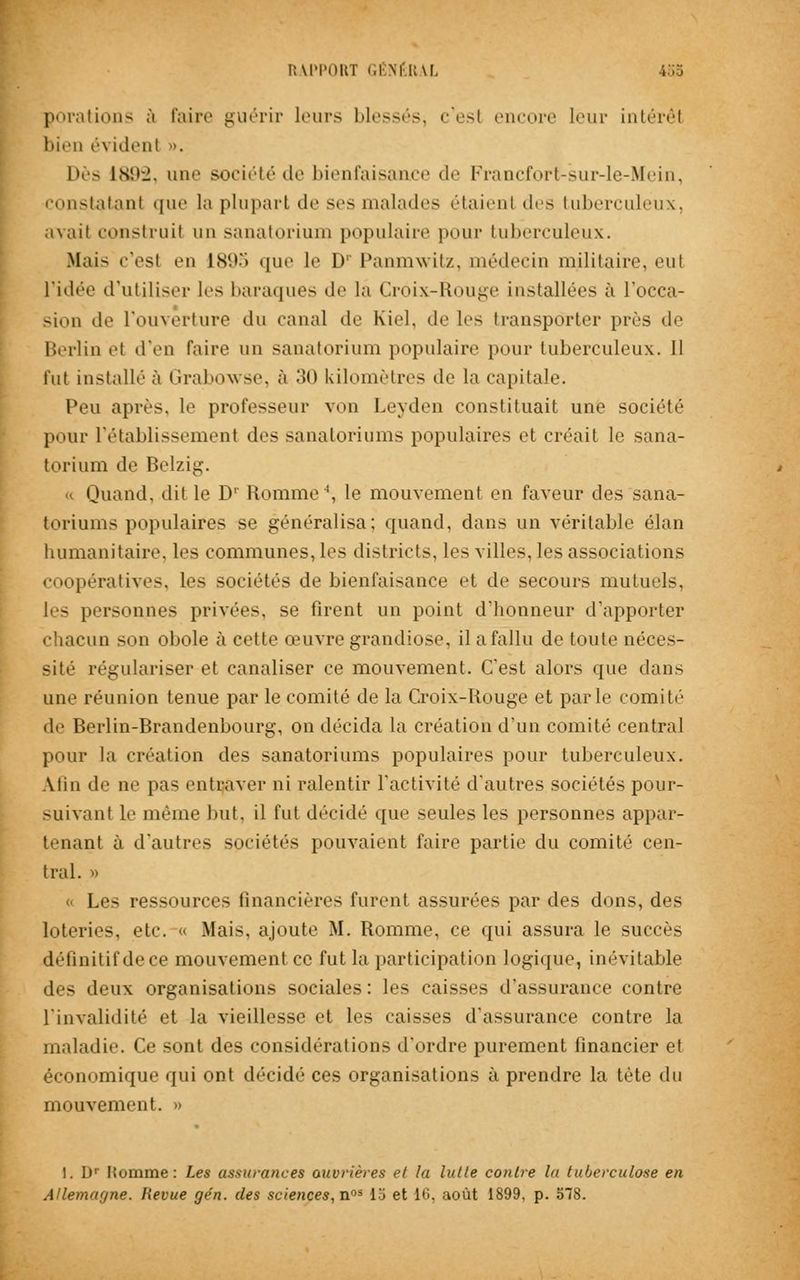 porations à faire guérir leurs blessés, c'est encore leur intérêt bien évident ». Dès ls'i-i. une société de bienfaisance de Francfort-sur-le-Mein, constatant que la plupart de ses malades étaient des tuberculeux, avait construit un sanatorium populaire pour tuberculeux. Mais c'est eu 189S que le LV Panmwitz, médecin militaire, eut ridée d'utiliser les baraques de la Croix-Rouge installées à l'occa- sion de l'ouverture du canal de Kiel, de les transporter près de Berlin et d'en faire un sanatorium populaire pour tuberculeux. Il fut installé à Grabowse, à .'>() kilomètres de la capitale. Peu après, le professeur von Leyden constituait une société pour l'établissement des sanatoriums populaires et créait le sana- torium de Belzig. Quand, dit le D' Romme4, le mouvement en faveur des sana- toriums populaires se généralisa; quand, dans un véritable élan humanitaire, les communes, les districts, les villes, les associations coopératives, les sociétés de bienfaisance et de secours mutuels, les personnes privées, se firent un point d'honneur d'apporter chacun son obole à cette œuvre grandiose, il a fallu de toute néces- sité régulariser et canaliser ce mouvement. C'est alors que dans une réunion tenue par le comité de la Croix-Rougé et parle comité de Berlin-Brandenbourg, on décida la création d'un comité central pour la création des sanatoriums populaires pour tuberculeux. Alin de ne pas entraver ni ralentir l'activité d'autres sociétés pour- suivant le même but, il fut décidé que seules les personnes appar- iliant à d'autres sociétés pouvaient faire partie du comité cen- tral. » « Les ressources financières furent assurées par des dons, des loteries, etc. « Mais, ajoute M. Romme, ce qui assura le succès définitif de ce mouvement ce fut la participation logique, inévitable des deux organisations sociales: les caisses d'assurance contre L'invalidité et la vieillesse et les caisses d'assurance contre la maladie. Ce sont des considérations d'ordre purement financier et économique qui ont décidé ces organisations à prendre la tète du mouvement. » I. D1 Homme: Les assurances ouvrières et la lutte contre la tuberculose en Allemagne. Revue gén. des sciences, nos 15 et 10. août 1899, p. 578.