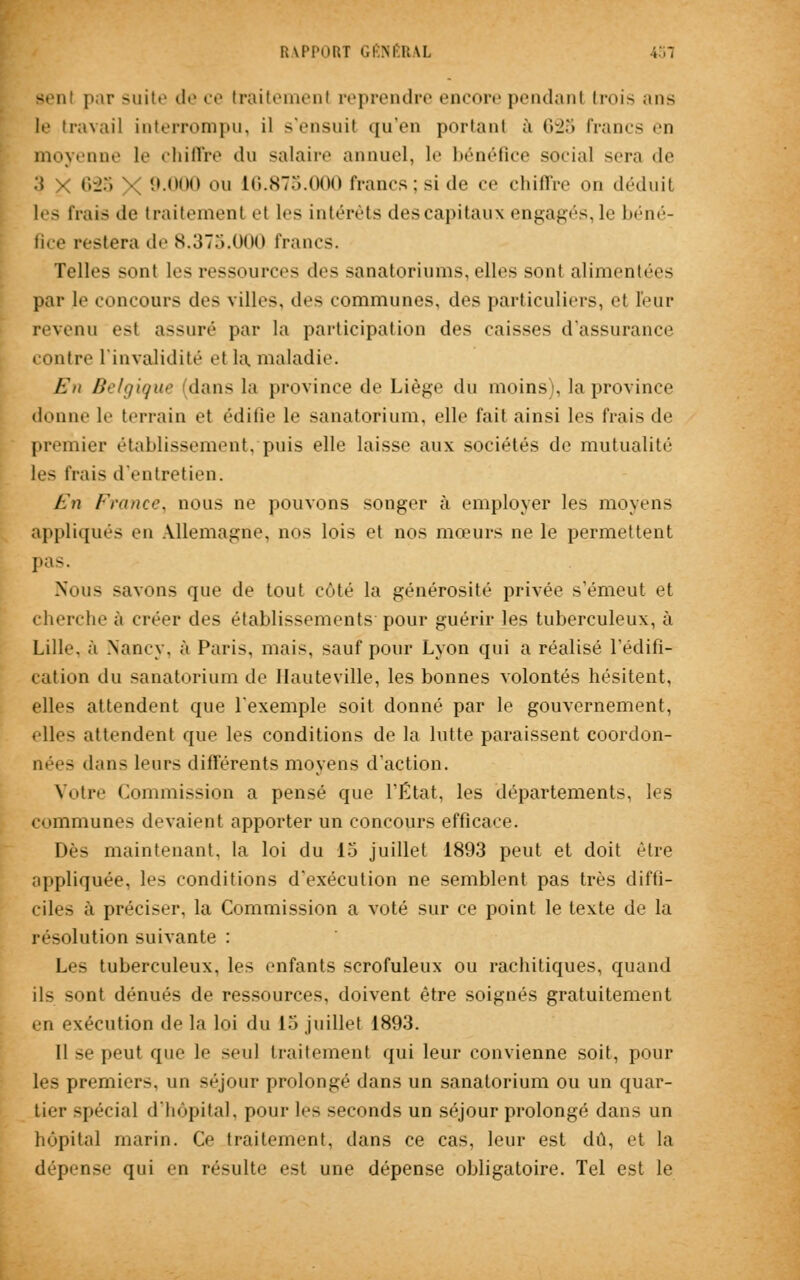 par suite de ce traitement reprendre encore pendant trois mis If travail interrompu, il s'ensuit qu'en portant à <i-j;> francs ''il moyenne le chiffre «lu salaire annuel, le bénéfice social sera de 3 x 623 \ 9.000 ou 16.875.000 francs;si de ce chiffre on déduit les frais de traitement el les intérêts des capitaux engagés, le béné- fice restera de 8.375.000 francs. Telles sont le- ressources des sanatoriums, elles sont alimentées par le concours des villes, des communes, des particuliers, et leur revenu est assuré par la participation des caisses d'assurance contre l'invalidité et la maladie. En Belgique dans la province de Liège du moins), la province donne le terrain et édifie le sanatorium, elle fait ainsi les frais de premier établissement, puis elle laisse aux sociétés de mutualité les frais d'entretien. En France, nous ne pouvons songer à employer les moyens appliqués en Allemagne, nos lois et nos mœurs ne le permettent pas. Nous -avons que de tout côté la générosité privée s'émeut et cherche à créer des établissements pour guérir les tuberculeux, ù Lille, à Nancy, à Paris, mais, sauf pour Lyon qui a réalisé l'édifi- cation du sanatorium de Haute ville, les bonnes volontés hésitent, elles attendent que l'exemple soit donné par le gouvernement, elles attendent que les conditions de la lutte paraissent coordon- nées dans leurs différents moyens d'action. Votre Commission a pensé que l'État, les départements, les communes devaient apporter un concours efficace. Dès maintenant, la loi du 15 juillet 1893 peut et doit être appliquée, les conditions d'exécution ne semblent pas très diffi- ciles à préciser, la Commission a voté sur ce point le texte de la résolution suivante : Les tuberculeux, les enfants scrofuleux ou rachitiques, quand ils sont dénués de ressources, doivent être soignés gratuitement en exécution de la loi du 15 juillet 1893. Il se peut que le seul traitement qui leur convienne soit, pour les premiers, un séjour prolongé dans un sanatorium ou un quar- tier spécial d'hôpital, pour les seconds un séjour prolongé dans un hôpital marin. Ce traitement, dans ce cas, leur est dû, et la dépense qui en résulte est une dépense obligatoire. Tel est le
