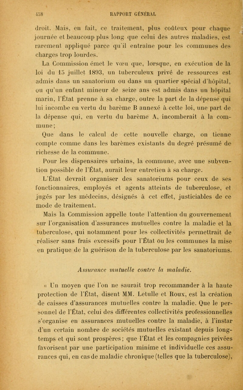 droit. Mais, en fait, ce traitement, plus coûteux pour chaque journée et beaucoup plus long que celui des autres maladies, est parement appliqué parce qu'il entraîne pour les communes des charges trop lourdes. La Commission émet le vœu que, lorsque, en exécution de la loi dû 13 juillet 1893, un tuberculeux privé de ressources est admis dans un sanatorium ou dans un quartier spécial d'hôpital, ou qu'un enfant mineur de seize ans est admis dans un hôpital marin, l'État prenne à sa charge, outre la part de la dépense qui lui incombe en vertu du barème B annexé à cette loi, une part de la dépense qui, en vertu du barème A, incomberait à la com- mune ; Que dans le calcul de cette nouvelle charge, on tienne compte comme dans les barèmes existants du degré présumé de richesse de la commune. Pour les dispensaires urbains, la commune, avec une subven- tion possible de l'État, aurait leur entretien à sa charge. L'État devrait organiser des sanatoriums pour ceux de ses fonctionnaires, employés et agents atteints de tuberculose, et jugés par les médecins, désignés à cet effet, justiciables de ce mode de traitement. Mais la Commission appelle toute l'attention du gouvernement sur l'organisation d'assurances mutuelles contre la maladie et la tuberculose, qui notamment pour les collectivités permettrait de réaliser sans frais excessifs pour l'État ou les communes la mise en pratique de la guérison de la tuberculose par les sanatoriums. Assurance mutuelle contre la maladie. « Un moyen que l'on ne saurait trop recommander à la haute protection de l'État, disent MM. Letulle et Roux, est la création de caisses d'assurances mutuelles contre la maladie. Que le per- sonnel de l'État, celui des différentes collectivités professionnelles s'organise en assurances mutuelles contre la maladie, à l'instar d'un certain nombre de sociétés mutuelles existant depuis long- temps et qui sont prospères; que l'État et les compagnies privées favorisent par une participation minime et individuelle ces assu- rances qui, en cas de maladie chronique (telles que la tuberculose),