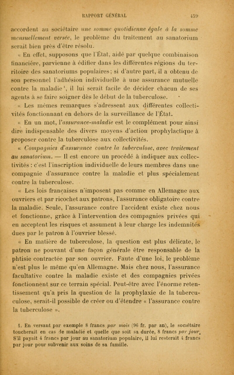accordent au sociétaire une somme quotidienne égalr à la somme mensuellement versée, le problème du traitement au sanatorium sérail bien près d'être résolu. En effet, supposons que L'État, aidé par quelque combinaison financière, parvienne à édifier dans les différentes régions du ter- ritoire des sanatoriums populaires; si (-[autre part, il a obtenu de son personne] L'adhésion individuelle à une assurance mutuelle contre la maladie1, il lui serait facile de décider chacun de ses agents à se faire soigner dès Le débul de la tuberculose. « Les mêmes remarques s'adressent aux différentes collecti- vités fonctionnant en dehors de la surveillance de l'État. « En un mot, Vassurance-maladie est le complément pour ainsi dire indispensable «les divers moyens d'action prophylactique à proposer contre la tuberculose aux collectivités. « Compagnies d'assurance contre la tuberculose, avec traitement au sanatorium. — Il est encore un procédé à indiquer aux collec- tivités : c'est l'inscription individuelle de leurs membres dans une compagnie d'assurance contre la maladie et plus spécialement contre la tuberculose. « Les lois françaises n'imposent pas comme en Allemagne aux ouvriers et par ricochet aux patrons, l'assurance obligatoire contre la maladie. Seule, l'assurance contre l'accident existe chez nous et fonctionne, grâce à l'intervention des compagnies privées qui en acceptent les risques et assument à leur charge les indemnités dues par le patron à l'ouvrier blessé. « En matière de tuberculose, la question est plus délicate, le patron ne pouvant d'une façon générale être responsable de la phtisie contractée par son ouvrier. Faute d'une loi, le problème n'est plus le même qu'en Allemagne. Mais chez nous, l'assurance facultative contre la maladie existe et des compagnies privées fonctionnent sur ce terrain spécial. Peut-être avec l'énorme reten- tissement qu'a pris la question de la prophylaxie de la tubercu- culose, serait-il possible de créer ou d'étendre « l'assurance contre la tuberculose ». 1. En versant par exemple 8 francs par mois (96 fr. par an), le sociétaire toucherait en cas de maladie et quelle que soit sa durée, 8 francs par jow\ S'il payait 1 francs par jour au sanatorium populaire, il lui resterait 4 francs par jour pour subvenir aux soins de sa famille.