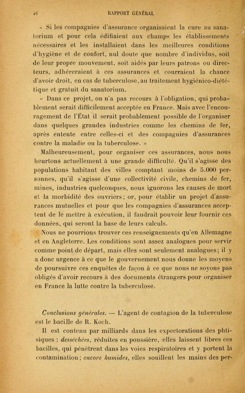 « Si les compagnies d'assurance organisaient la cure au sana- torium et pour cela édifiaient aux champs les établissements nécessaires et les installaient dans les meilleures conditions d'hygiène et de confort, nul doute que nombre d'individus, soit de leur propre mouvement, soit aidés par leurs patrons ou direc- teurs, adhéreraient à ces assurances et courraient la chance d'avoir droit, en cas de tuberculose, au traitement hygiénico-diété- tique et gratuit du sanatorium. « Dans ce projet, on n'a pas recours à l'obligation, qui proba- blement serait difficilement acceptée en France. Mais avec l'encou- ragement de l'État il serait probablement possible de l'organiser dans quelques grandes industries comme les chemins de fer, après entente entre celles-ci et des compagnies d'assurances contre la maladie ou la tuberculose. » Malheureusement, pour organiser ces assurances, nous nous heurtons actuellement à une grande difficulté. Qu'il s'agisse des populations habitant des villes comptant moins de 5.000 per- sonnes, qu'il s'agisse d'une collectivité civile, chemins de fer, mines, industries quelconques, nous ignorons les causes de mort et la morbidité des ouvriers ; or, pour établir un projet d'assu- rances mutuelles et pour que les compagnies d'assurances accep- tent de le mettre à exécution, il faudrait pouvoir leur fournir ces données, qui seront la base de leurs calculs. ?sous ne pourrions trouver ces renseignements qu'en Allemagne et en Angleterre. Les conditions sont assez analogues pour servir comme point de départ, mais elles sont seulement analogues; il y a donc urgence à ce que le gouvernement nous donne les moyens de poursuivre ces enquêtes de façon à ce que nous ne soyons pas obligés d'avoir recours à des documents étrangers pour organiser en France la lutte contre la tuberculose. Conclusions générales. — L'agent de contagion de la tuberculose est le bacille de R. Koch. Il est contenu par milliards dans les expectorations des phti- siques : desséchées, réduites en poussière, elles laissent libres ces bacilles, qui pénètrent dans les voies respiratoires et y portent la contamination ; encore humides, elles souillent les mains des per-