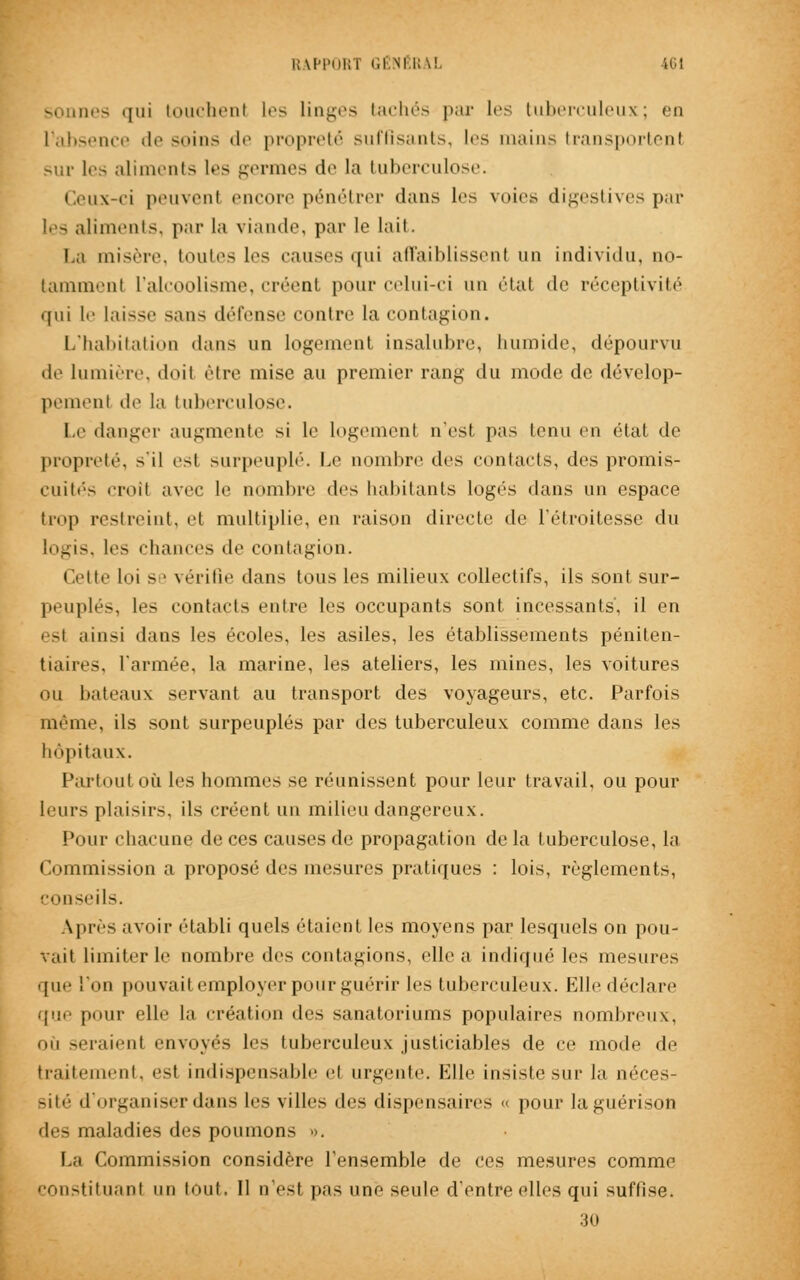 sonnes qui touchent les linges tachés par les tuberculeux; en l'absence de soins de propreté suffisants, les mains transportent sur les aliments les germes de la tuberculose. Ceux-ci peuvenl encore pénétrer dans les voies digestives par les aliments, par la viande, par le lait. La misère, toutes les causes qui affaiblissent un individu, no- tammenl L'alcoolisme, créent pour celui-ci un état de réceptivité qui le laisse sans défense contre la contagion. L'habitation dans un logement insalubre, humide, dépourvu de lumière, doil être mise au premier rang du mode de dévelop- pement de la tuberculose. Le danger augmente si le logement n'est pas tenu en état de propreté, s'il esl surpeuplé. Le nombre des contacts, des promis- cuités croît avec le nombre des habitants logés dans un espace trop restreint, et multiplie, en raison directe de l'étroitesse du logis, les chances de contagion. Cette loi se vérifie dans tous les milieux collectifs, ils sont sur- peuplés, les contacts en ire les occupants sont incessants, il en est ainsi dans les écoles, les asiles, les établissements péniten- tiaires, l'armée, la marine, les ateliers, les mines, les voitures ou bateaux servant au transport des voyageurs, etc. Parfois même, ils sont surpeuplés par des tuberculeux comme dans les hôpitaux. Partout où les hommes se réunissent pour leur travail, ou pour leurs plaisir.-, ils créent un milieu dangereux. Pour chacune de ces causes de propagation de la tuberculose, la Commission a proposé des mesures pratiques : lois, règlements, conseils. \pi-es avoir établi quels étaient les moyens par lesquels on pou- vait limiter le nombre des contagions, elle a indiqué les mesures que l'on pouvait employer pour guérir les tuberculeux. Elle déclare que pour elle la création des sanatoriums populaires nombreux, mu seraient envoyés les tuberculeux justiciables de ce mode de traitement, est indispensable et urgente. Elle insiste sur la néces- sité d'organiser dans les villes des dispensaires « pour laguérison des maladies des poumons ». La Commission considère l'ensemble de ces mesures comme constituant un tout. Il n'est pas une seule d'entre elles qui suffise. 30