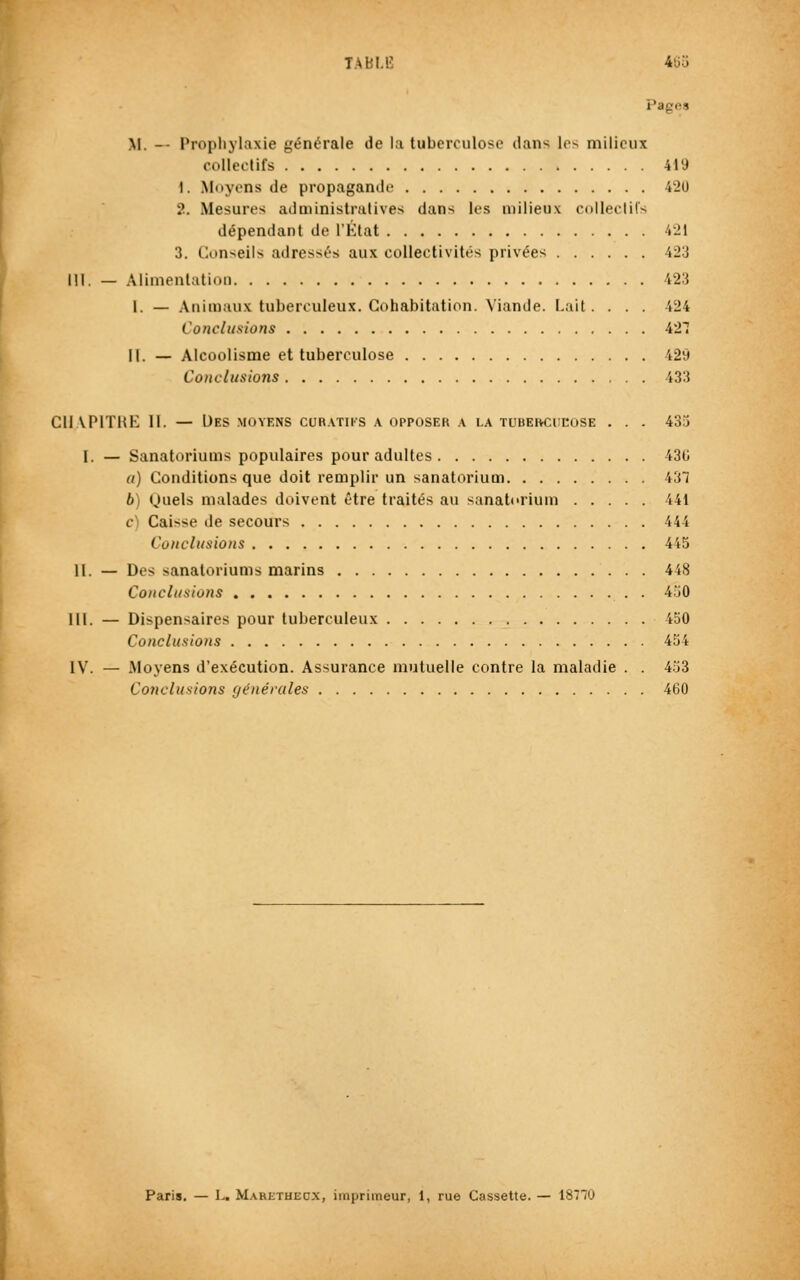 TABLE 463 Pagea M. -- Prophylaxie générale de la tuberculose dans les milieux collectifs 419 1. Moyens de propagande 420 2. Mesures administratives dans les milieux collectifs dépendant de l'État 'rit 3. Conseils adressés aux collectivités privées 423 Ml. — Alimentation 123 l. — Animaux tuberculeux. Cohabitation. Viande. Lait. . . . 424 Conclusions 427 II. — Alcoolisme et tuberculose 429 Conclusions 433 Cil VP1THE 11. — Des moyens coratiks a opposer a la tubekcitose . . . 435 I. — Sanatoriums populaires pour adultes 430 «) Conditions que doit remplir un sanatorium 431 li tjuels malades doivent être traités au sanatorium 441 c Caisse de secours 14 i Conclusions 445 11. — Des sanatoriums marins 448 Conclusions 450 III. — Dispensaires pour tuberculeux 450 Conclusions 454 IV. — Moyens d'exécution. Assurance mutuelle contre la maladie . . 453 Conclusions générales 460 Paris. — L« Maretucc.x, imprimeur, 1, rue Cassette. — 18770