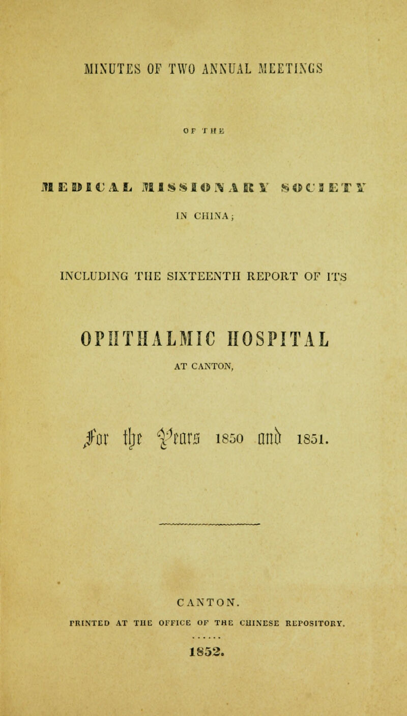 MINUTES OF TWO ANNUAL MEETINGS OF THE JHED101L M1 S* S I« ft A K V SOt'JETV IN CHINA; INCLUDING THE SIXTEENTH REPORT OF ITS OPHTHALMIC HOSPITAL AT CANTON, /or tl;t i%r0 is5o anb issi. CANTON. TR1NTED AT THE OFFICE OF THE CHINESE REPOSITORY, 1852.