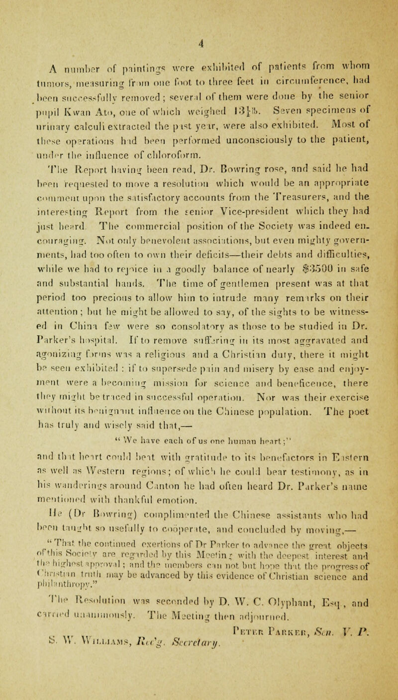 A number of paintings wore exhibited of patient? from whom tumors, measuring from one foot to three feet in circumference, had boon successfully removed; several of them were done by the senior pupil K wan Ato, oue of which weighed 13^16. Seven specimens of urinary calculi extracted the p ist year, were also exhibited. Most of those operations had been performed unconsciously to the patient, undpr the influence of chloroform. The Report having been read, Dr. Bowring rose, and said he had been requested to move a resolution which would be an appropriate comment upon the satisfactory accounts from ihe Treasurers, and the interesting Report from the senior Vice-president which they had just heard. The commercial position of the Society was indeed en. couraginrr. Nut only benevolent associations, but even mighty govern- ments, had too often to own their deficits—their debts and difficulties, while we had to rejoice in a goodly balance of nearly .$3500 in safe and substantial hands. The time of gentlemen present was at that period too precious to allow him to intrude many remarks on their attention ; but he might be allowed to say, of the sights to be witness- ed in China few were so consolatory as those to be studied in Dr. Parker's hospital. If to remove suffering in its most aggravated and agonizing farms was a religious and a Christian duty, there it might be seen exhibited : if to supersede pain and misery by ease and enjoy- ment were a becoming mission for science and beneficence, there they might be triced in successful operation. Nor was their exercise without its benignant influence on the Chinese population. The poet has truly and wisely said that,—  We have each of us one human heart; and tint hoirt could belt with gratitude to its benefactors in Eislern as well ;is Western regions; of which lie could bear testimony, as in his wanderings around Canton he had often heard Dr. Parker's name mentioned with thankful emotion. Me (Or Bowring) complimented the Chinese assistants who had been taught so usefully to cooperate, and concluded by moving,— That the continued exertions of Pr Parker to advance the great objects of this Society am regarded by this Mcetin* with the deepest interest and the highest approval; and the membors can not but hope that the progress of Christian truth may be advanced by this evidence of Christian science and philanthropy. The Resolution was seconded by D. W. C. Olyphant, E<q , and carried unanimously. The Meeting then adjourned. Peter Parker, Sen. V. I'. S. W. Wiu.iams, Rcc'g. Secretary.