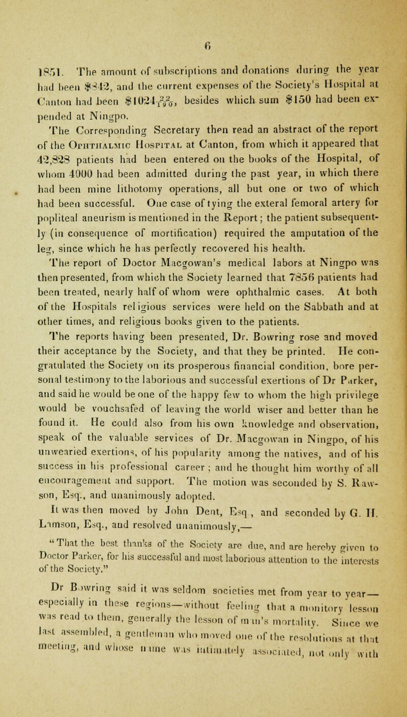 1851. The amount of subscriptions and donations during the year liad been $342, and the current expenses of the Society's Hospital at Canton had been $1024t2j&, besides which sum $150 had been ex- pended at Ningpo. The Corresponding Secretary then read an abstract of the report of the Ophthalmic Hospital at Canton, from which it appeared that 42,328 patients had been entered on the books of the Hospital, of whom 4900 had been admitted during the past year, in which there had been mine lithotomy operations, all but one or two of which had been successful. One case of tying the exteral femoral artery for popliteal aneurism is mentioned in the Report; the patient subsequent- ly (in consequence of mortification) required the amputation of the leg, since which he has perfectly recovered his health. The report of Doctor Macgowan's medical labors at Ningpo was then presented, from which the Society learned that 7856 patients had been treated, nearly half of whom were ophthalmic cases. At both of the Hospitals religious services were held on the Sabbath and at other times, and religious books given to the patients. The reports having been presented, Dr. Bowring rose and moved their acceptance by the Society, and that they be printed. He con- gratulated the Society on its prosperous financial condition, bore per- sonal testimony to the laborious and successful exertions of Dr Parker, and said he would be one of the happy few to whom the high privilege would be vouchsafed of leaving the world wiser and better than he found it. He could also from his own knowledge and observation, speak of the valuable services of Dr. Macgowan in Ningpo, of his unwearied exertions, of his popularity among the natives, and of his success in his professional career ; and he thought him worthy of all encouragement and support. The motion was seconded by S. Raw- son, Esq., and unanimously adopted. h was then moved by John Dent, E^q , and seconded by G. H. Limson, Esq., and resolved unanimously,— That the best thinks of the Society are due, and are hereby given to Doctor Parker, for his successful and most laborious attention to the interests of the Society. Dr Bowring said it was seldom societies met from year to year— especially in these regions— .v.thout feeling that a monitory lesson was read to them, generally the lesson of m in's mortality. Since we last assembled, a gentleman who moved one of the resolutions at that meeting, and whose name was iminutdy associated, not only with