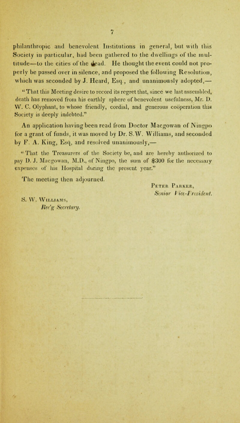 philanthropic and benevolent Institutions in general, but with this Society in particular, had been gathered to the duellings of the mul- titude—to the cities of the i?ad. lie thought the event could not pro- perly be passed over in silence, and proposed the following Resolution, which was seconded by J. Heard, Esq , and unanimously adopted,—  That this Meeting desire to record its regret that, since we last assembled, death has removed from his earthly sphere of benevolent usefulness, Mr. D. W. C. Olyphant, to whose friendly, cordial, and generous cooperation tins Society is deeply indebted. An application having been read from Doctor Macgowan of Ningpo for a grant of funds, it was moved by Dr. S.W. Williams, and seconded by F. A. King, Esq, and resolved unanimously,—  That the Treasurers of the Society be, and are hereby authorized to pay D. J. Macgowan, M.D., of Ningpo, the sum of $300 for the necessary expenses of his Hospital during the present year. The meeting then adjourned. Peter Parker, Sudor I icc-Fresidenf. S. W. Williams, Rec'g Secretary.