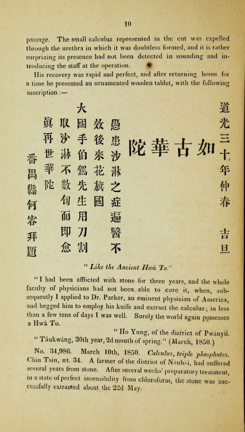 passage. The small calculus represented in the cut was expelled through the urethra in which it was doubtless formed, and it is rather surprizing its presence had not been detected in sounding and in- troducing the staff at the operation. • His recovery was rapid and perfect, and after returning home for a time he presented an ornamented wooden tablet, with the following inscription :— k 1 » * H ft B * H » * * • Rfr * -db *rt H $ ut 3* ffj * » W5 *o^t g* * * « $ « * B i* ft * « i # * 15 JB g * t'l ^ ja  ZtAe </(e Ancient Hwa To.  I had been afflicted with stone for three years, and the whole faculty of physicians had not been, able to cure it, when, sub- sequently I applied to Dr. Parker, an eminent physician of America, and begged him to employ his knife and extract the calculus; in less than a few tens of days I was well. Surely the world again possesses a Hwa- To.  Ho Yung, of the district of Pwanyii.  Taukwang, 30th year, 2d month of spring. (March, 1850.) No. 34,986. March 10th, 1850. Calculus, triple phosphates. Chin Tsin, set. 34. A farmer of the district of Nanhai, had suffered several years from stone. After several weeks' preparatory treatment, ma state of perfect insensibility from chloroform, the stone was suc- cessfully extracted about the 22d May.