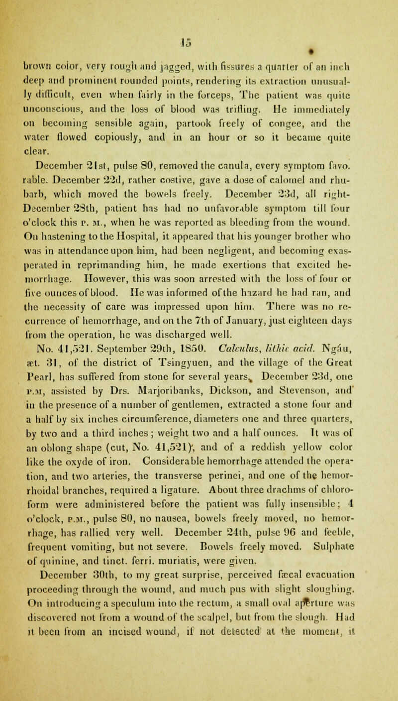 • brown color, very rough <md jagged, vvitli fissures a quarter of an inch deep and prominent rounded points, rendering its extraction unusual- ly difficult, even when fairly in the forceps, The patient was quite unconscious, and the loss of blood was trifling. He immediately on becoming sensible again, partook freely of congee, and the water flowed copiously, and in an hour or so it became quite clear. December 21st, pulse 80, removed the canula, every symptom favo. rable. December 22d, rather costive, gave a dose of calomel and rhu- barb, which moved the bowels freely. December 23d, all ri^ht- Decembcr 23th, patient has had no unfavorable symptom till four o'clock this p. m., when he was reported as bleeding from the wound. On hastening to the Hospital, it appeared that his younger brother who was in attendance upon him, had been negligent, and becoming exas- perated in reprimanding him, he made exertions that excited he- morrhage. However, this was soon arrested with the loss of four or five ounces of blood. He was informed of the hazard he had ran, and the necessity of care was impressed upon him. There was no re- currence of hemorrhage, and on the 7th of January, just eighteen days from the operation, he was discharged well. No. 41,521. September 29th, 1850. Calculus, lithic acid. Ng.lu, aet. 31, of the district of Tsingyuen, and the village of the Great l'earl, has suffered from stone for several yearsv December 23d, one r.M, assisted by Drs. Marjoribanks, Dickson, and Stevenson, and' in the presence of a number of gentlemen, extracted a stone four and a half by six inches circumference, diameters one and three quarters, by two and a third inches ; weight two and a half ounces. It was of an oblong shape (cut, No. 41,521)', and of a reddish yellow color like the oxyde of iron. Considerable hemorrhage attended the opera- tion, and two arteries, the transverse perinei, and one of the hemor- rhoidal branches, required a ligature. About three drachms of chloro- form were administered before the patient was fully insensible; 4 o'clock, p.m., pulse 80, no nausea, bowels freely moved, no hemor- rhage, has rallied very well. December 24th, pulse 1)6 and feeble, frequent vomiting, but not severe. Bowels freely moved. Sulphate of quinine, and tinct. ferri. muriatis, were given. December 30th, to my great surprise, perceived ficcal evacuation proceeding through the wound, and much pus with slight sloughing. On introducing a speculum into the rectum, a small oval apTrtnrc was discovered not from a wound of the scalpel, but from the slough. Hud it been from an incised wound, if not detected1 at the moment, it