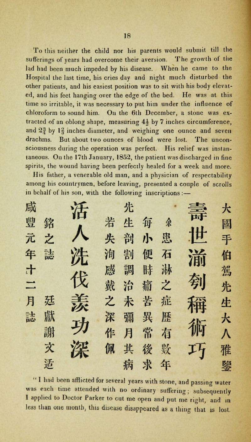 To this neither the child nor his parents would submit till the sufferings of years had overcome their aversion. The growth of the lad had been much impeded by his disease. When he came to the Hospital the last time, his cries day and night much disturbed the other patients, and his easiest position was to sit with his body elevat- ed, and his feet hanging over the edge of the bed. He was at this time so irritable, it was necessary to put him under the influence of chloroform to sound him. On the 6th December, a stone was ex- tracted of an oblong shape, measuring 4£ by 7 inches circumference, and 2f by l§ inches diameter, and weighing one ounce and seven drachms. But about two ounces of blood were lost. The uncon- sciousness during the operation was perfect. His relief was instan- taneous. On the 17th January, 1852, the patient was discharged in fine spirits, the wound having been perfectly healed for a week and more. His father, a venerable old man, and a physician of respectability among his countrymen, before leaving, presented a couple of scrolls in behalf of his son, with the following inscriptions:— v£ * ' * * 7 * & * * HE ■ % Z A & ?ij fh & IE 4 * ik * n m c * ;« ia rr jp, m m HI m ^t % ~ 1X ft ft ft Z f U ft S 1 Th % 1 ft M ,k- *. 1 ^ #)!»* # A * ^ n * « k X5 « i s * * i  1 had been afflicted for several years with stone, and passing water was each time attended with no ordinary suffering; subsequently I applied to Doctor Parker to cut me open and put me right, and in less than one month, this disease disappeared as a thing that is lost.