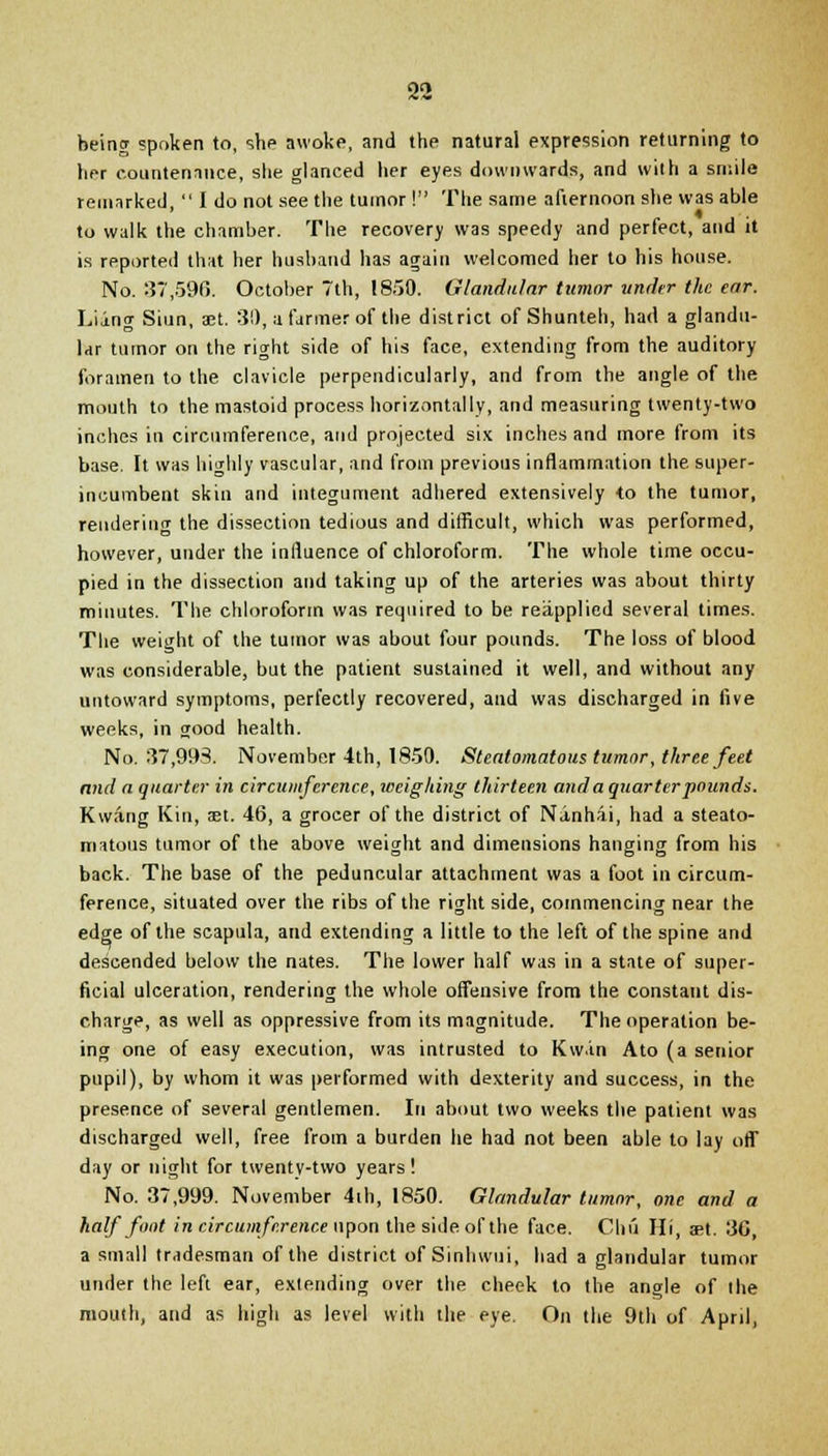 being spoken to, she awoke, and the natural expression returning to her countenance, she glanced her eyes downwards, and with a smile remarked,  I do not see the tumor! The same afternoon she was able to walk the chamber. The recovery was speedy and perfect, and it is reported that her husband has again welcomed her to his house. No. 37,590. October 7th, 1850. Glandular tumor under the ear. Liang Siun, 33t. 30, a farmer of the district of Shunteh, had a glandu- lar tumor on the right side of his face, extending from the auditory foramen to the clavicle perpendicularly, and from the angle of the mouth to the mastoid process horizontally, and measuring twenty-two inches in circumference, and projected six inches and more from its base. It was highly vascular, and from previous inflammation the super- incumbent skin and integument adhered extensively to the tumor, rendering the dissection tedious and difficult, which was performed, however, under the influence of chloroform. The whole time occu- pied in the dissection and taking up of the arteries was about thirty minutes. The chloroform was required to be reapplied several times. The weight of the tumor was about four pounds. The loss of blood was considerable, but the patient sustained it well, and without any untoward symptoms, perfectly recovered, and was discharged in live weeks, in good health. No. 87,993. November 4th, 1850. Steatomatous tumor, three feet and a quarter in circumference, weighing thirteen and a quarter pounds. Kwang Kin, set. 46, a grocer of the district of Nanhai, had a steato- matous tumor of the above weight and dimensions hanging from his back. The base of the peduncular attachment was a foot in circum- ference, situated over the ribs of the right side, commencing near the edge of the scapula, and extending a little to the left of the spine and descended below the nates. The lower half was in a state of super- ficial ulceration, rendering the whole offensive from the constant dis- charge, as well as oppressive from its magnitude. The operation be- ing one of easy execution, was intrusted to Kw.in Ato (a senior pupil), by whom it was performed with dexterity and success, in the presence of several gentlemen. In about two weeks the patient was discharged well, free from a burden he had not been able to lay off day or night for twentv-two years ! No. 37,999. November 4ih, 1850. Glandular tumor, one and a half foot in circumference upon the side of the face. Chu Hi, set. 36, a small tradesman of the district of Sinhwui, had a glandular tumor under the left ear, extending over the cheek to the angle of the mouth, and as high as level with the eye. On the 9th of April,
