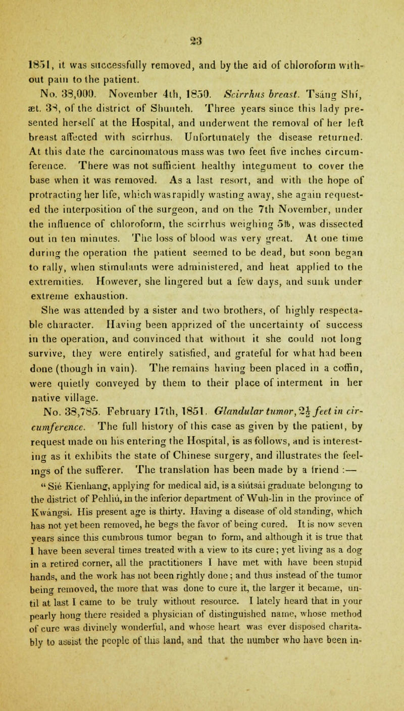 18>l, it was successfully removed, and by the aid of chloroform with- out pain to the patient. No. 33,000. November 4th, 1850. Scirrhus breast. Tsang Slit, aet. 3S, of the district of Shunteh. Three years since this lady pre- sented herself at the Hospital, and underwent the removal of her left breast affected with scirrhus. Unfortunately the disease returned. At this date the carcinomatous mass was two feet five inches circum- ference. There was not sufficient healthy integument to cover the base when it was removed. As a last resort, and with the hope of protracting her life, which was rapidly wasting away, she again request- ed the interposition of the surgeon, and on the 7th November, under the influence of chloroform, the scirrhus weighing 5ft, was dissected out in ten minutes. The loss of blood was very great. At one time during the operation the patient seemed to be dead, but soon began to rally, when stimulants were administered, and heat applied to the extremities. However, she lingered but a few days, and sunk under extreme exhaustion. She was attended by a sister and two brothers, of highly respecta- ble character. Having been apprized of the uncertainty of success in the operation, and convinced that without it she could not long survive, they were entirely satisfied, and grateful for what had been done (though in vain). The remains having been placed in a coffin, were quietly conveyed by them to their place of interment in her native village. No. 38,785. February 17th, 1851. Glandular tumor, 2i feet in cir- cumference. The full history of this case as given by the patient, by request made on his entering the Hospital, is as follows, and is interest- ing as it exhibits the state of Chinese surgery, and illustrates the feel- ings of the sufferer. The translation has been made by a Iriend :—  Sie Kienhanff, applying for medical aid, is a siiitsai graduate belonging to the district of Pehliu, in the inferior department of Wuh-lin in the province of Kwan^si. His present age is thirty. Having a disease of old standing, which has not yet been removed, he begs the favor of being cured. It is now seven years since this cumbrous tumor began to form, and although it is true that 1 have been several times treated with a view to its cure; yet living as a dog in a retired corner, all the practitioners I have met with have been stupid hands, and the work has not been rightly done ; and thus instead of the tumor beinf removed, the more that was done to cure it, the larger it became, un- til at last I came to be truly without resource. I lately heard that in your pearly hong there resided a physician of distinguished name, whose method of cure was divinely wonderful, and whose heart was ever disposed charita- bly to assist the people of tins land, and that the number who have been in-