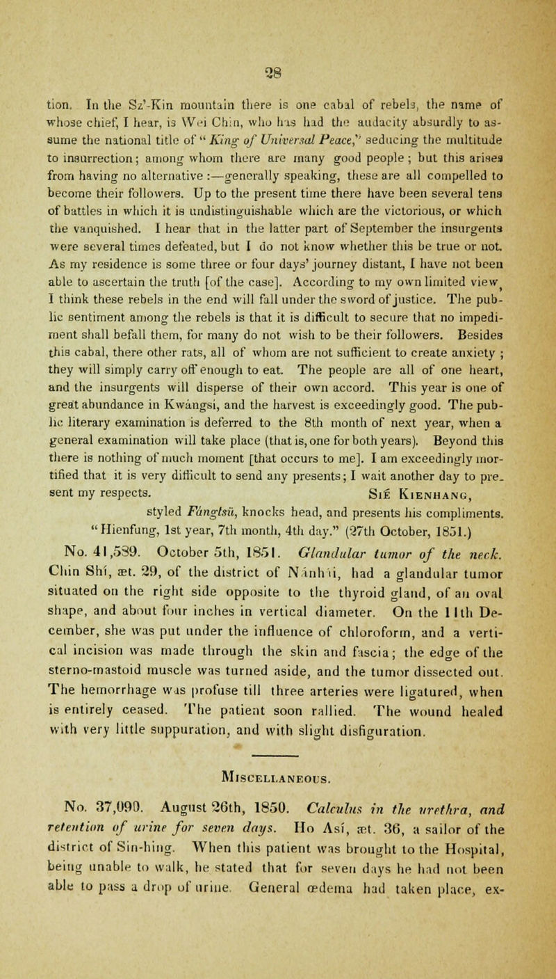 tion. In the Sz'-Kin mountain there is one cabal of rebels, the namp of whose chief, I hear, is Wei Chin, who his had the auJacity absurdly to as- sume the national title of  King of Universal Peace'' seducing the multitude to insurrection; among whom there are many good people; but this arises from having no alternative :—generally speaking, these are all compelled to become their followers. Up to the present time there have been several tens of battles in which it is undistinguishable which are the victorious, or which the vanquished. I hear that in the latter part of September the insurgents were several times defeated, but I do not know whether this be true or not. As my residence is some three or four days' journey distant, I have not been able to ascertain the truth [of the case]. According to my own limited view I think these rebels in the end will fall under the sword of justice. The pub- lic sentiment among the rebels is that it is difficult to secure that no impedi- ment shall befall them, for many do not wish to be their followers. Besides this cabal, there other rats, all of whom are not sufficient to create anxiety ; they will simply carry off enough to eat. The people are all of one heart, and the insurgents will disperse of their own accord. This year is one of great abundance in Kwiingsi, and the harvest is exceedingly good. The pub- lic literary examination is deferred to the 8th month of next year, when a general examination will take place (that is, one for both years). Beyond this there is nothing of much moment [that occurs to me]. I am exceedingly mor- tified that it is very difficult to send any presents; I wait another day to pre. sent my respects. Si£ Kienhang, styled Fanglsii, knocks head, and presents his compliments. Hienfung, 1st year, 7th month, 4th day. (27th October, 1851.) No. 41,539. October 5th, 1851. Glandular tumor of the neck. Chin Shi, ml. 29, of the district of Nanhii, had a glandular tumor situated on the right side opposite to the thyroid gland, of an oval shape, and about four inches in vertical diameter. On the llth De- cember, she was put under the influence of chloroform, and a verti- cal incision was made through the skin and fascia; the edge of the sterno-mastoid muscle was turned aside, and the tumor dissected out. The hemorrhage was profuse till three arteries were ligatured, when is entirely ceased. The patient soon rallied. The wound healed with very little suppuration, and with slight disfiguration. Miscellaneous. No. 37,090. August 26th, 1850. Calculus in the urethra, and retention of urine for seven days. Ho Asi, jet. 36, a sailor of the district of Sin-hing. When this patient was brought to the Hospital, being unable to walk, he stated that for seven days he had not been able to pass a drop of urine. General rrdema had taken place, ex-