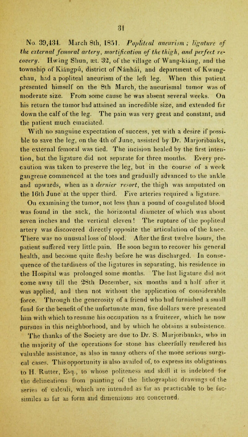 No. 39,134. March 8th, 1851. Popiitcal aneurism; ligature of the external femoral artery, niortiftcation of the thigh, and perfect re- covery. Hwing Shun, set. 32, of the village of Wang-kiang, and the township of Kiangpii, district of Nanhai, and department of Kwang- chau, h.-id a popliteal aneurism of the left leg. When this patient presented himself on the 8th March, the aueurismal tumor was of moderate size. From some cause he was absent several weeks. On his return the tumor had attained an incredible size, and extended far down the calf of the leg. The pain was very great and constant, and the patient much emaciated. With no sanguine expectation of success, yet with a desire if possi- ble to save the leg, on the 4th of June, assisted by Dr. Marjoribanks, the external femoral was tied. The incision healed by the first inten- tion, but the ligature did not separate for three months. Every pre- caution was taken to preserve the leg, but in the course of a week gangrene commenced at the toes and gradually advanced to the ankle and upwards, when as a dernier resort, the thigh was amputated on the 16ih June at the upper third. Five arteries required a ligature. On examining the tumor, not less than a pound of coagulated blood was found in the sack, the horizontal diameter of which was about seven inches and the vertical eleven! The rupture of the popliteal artery was discovered directly opposite the articulation of the knee. There was no unusual loss of blood. After the first twelve hours, the patient suffered very little pain. He soon began to recover his general health, and become quite fleshy before he was discharged. In conse- quence of the tardiness of the ligatures in separating, his residence in the Hospital was prolonged some months. The last ligature did not come away till the 2Sth December, six months and a half after it was applied, and then not without the application of considerable force. Through the generosity of a friend who had furnished a small fund for the benefit of the unfortunate man, five dollars were presented him with which to resume his occupation as a fruiterer, which he now pursues in this neighborhood, and by which he obtains a subsistence. The thanks of the Society are due to Dr. S. Marjoribanks, who in the majority of the operations for stone has cheerfully rendered his valuable assistance, as also in many others of the more serious surgi- cal cases. This opportunity is also availed of, to express its obligations to II. Rutter, Esq., to whose politeness and skill it is indebted for the delineations from painting of the lithographic drawings of the series of calculi, which are intended as far as practicable to be fac- similes a^ far as form and dimensions ate concerned.