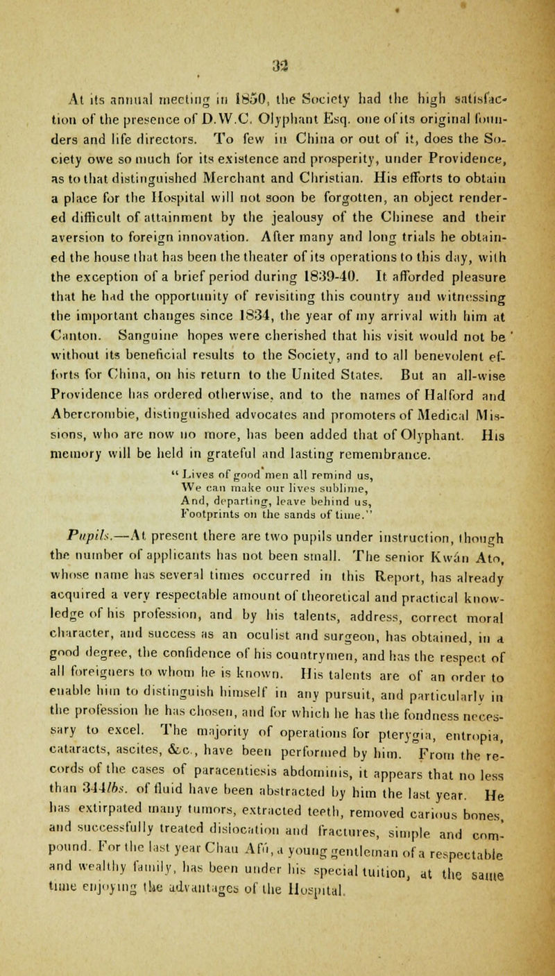 3a At its annual meeting in 1850, the Society had the high satisfac- tion of the presence of D.W.C. Olyphant Esq. one of its original foun- ders and life directors. To few in China or out of it, does the So- ciety owe so much for its existence and prosperity, under Providence, as to that distinguished Merchant and Christian. His efforts to obtain a place for the Hospital will not soon be forgotten, an object render- ed difficult of attainment by the jealousy of the Chinese and their aversion to foreign innovation. After many and long trials he obtain- ed the house that has been the theater of its operations to this day, with the exception of a brief period during 1839-40. It afforded pleasure that he had the opportunity of revisiting this country and witnessing the important changes since 1834, the year of my arrival with him at Canton. Sanguine hopes were cherished that his visit would not be ' without its beneficial results to the Society, and to all benevolent ef- forts for China, on his return to the United States. But an all-wise Providence has ordered otherwise, and to the names of Halford and Abercrombie, distinguished advocates and promoters of Medical Mis- sions, who are now no more, has been added that of Olyphant. His memory will be held in grateful and lasting remembrance. *' Lives of good men all remind us, We can make our lives sublime, And, departing, leave behind us, Footprints on the sands of time. Pupils.—At present there are two pupils under instruction, though the number of applicants has not been small. The senior Kwan Ato, whose name has several times occurred in this Report, has already acquired a very respectable amount of theoretical and practical know- ledge of his profession, and by his talents, address, correct moral character, and success as an oculist and surgeon, has obtained, in a good degree, the confidence of his countrymen, and has the respect of all foreigners to whom he is known. His talents are of an order to enable him to distinguish himself in any pursuit, and particularly in the profession he has chosen, and for which he has the fondness neces- sary to excel. The majority of operations for pterygia, entropia, cataracts, ascites, &,c, have been performed by him. From the re- cords of the cases of paracentesis abdominis, it appears that no less than 344fts. of fluid have been abstracted by him the last year. He has extirpated many tumors, extracted teeth, removed carious bones, and successfully treated dislocation and fractures, simple and com- pound. For the last year Chau Affi.a young gentleman of a respectable and wealthy family, has been under his special tuition, at the same time enjoying the advantages of the Hospital.