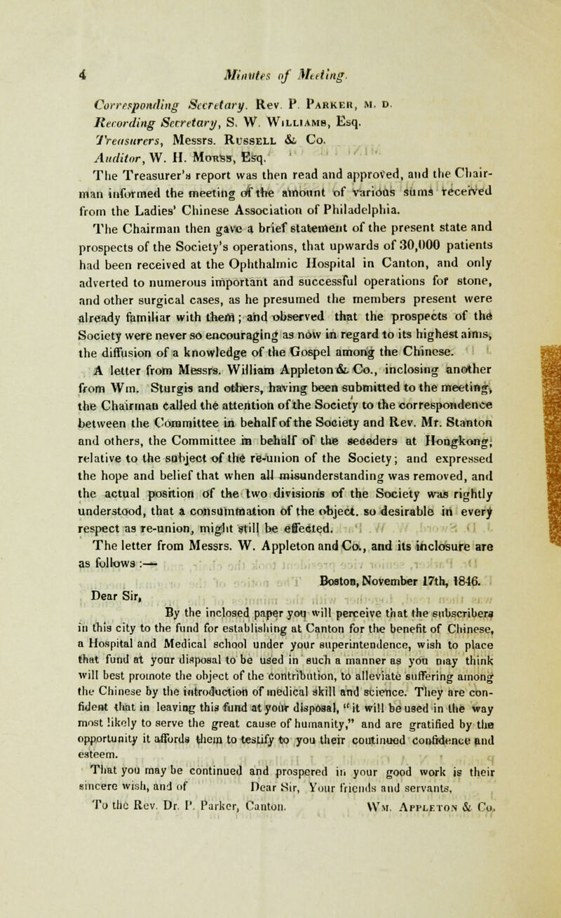 Corresponding Secretary. Rev. P. Parker, m. d. Recording Secretary, S. W. Williams, Esq. Treasurers, Messrs. Russell &. Co. Auditor, W. H. Mouss, Esq. The Treasurer')* report was then read and approved, and the Chair- man informed the meeting of the ainount of various sums received from the Ladies* Chinese Association of Philadelphia. The Chairman then gave a brief statement of the present state and prospects of the Society's operations, that upwards of 30,000 patients had been received at the Ophthalmic Hospital in Canton, and only adverted to numerous important and successful operations fof stone, and other surgical cases, as he presumed the members present were already familiar with them; and observed that the prospects of the Society were never so encouraging as now In regard to its highest aims, the diffusion of a knowledge of the Gospel among the Chinese. A letter from Messrs. William Appleton &. Co., inclosing another from Win. Sturgis and others, having been submitted to the meeting, the Chairman tailed the attention of the Society to the correspondence between the Committee in behalf of the Society and Rev. Mr. Stanton and others, the Committee in behalf of the seceders at Hongkong; relative to the subject of the re-uuion of the Society; and expressed the hope and belief that when all misunderstanding was removed, and the actual position df the two divisions of the Society was rightly understood, that a consummation of the object, so desirable in every respect as re-union, might still be effected. The letter from Messrs. W. Appleton and Co., and its inclosure are as follows :— Boston, November 17th, 1846. Dear Sir, By the inclosed paper you will perceive that the subscribers in this city to the fund for establishing at Canton for the benefit of Chinese, a Hospital and Medical school under your superintendence, wish to place that fund at your disposal to be used in such a manner as you may think will best promote the object of the Contribution, to alleviate suffering among the Chinese by the introduction of medical skill and science. They are con- fident that in leaving this fund at your disposal, it will be used in the way most likoly to serve the great cause of humanity, and are gratified by the opportunity it affords them to testify to you their continued confidence and esteem. That you may be continued and prospered in your good work is their sincere wish, and of Dear Sir, Your friends and servants, To the Rev. Dr. P. Parker, Canton. \V.w. Appleton & Co.