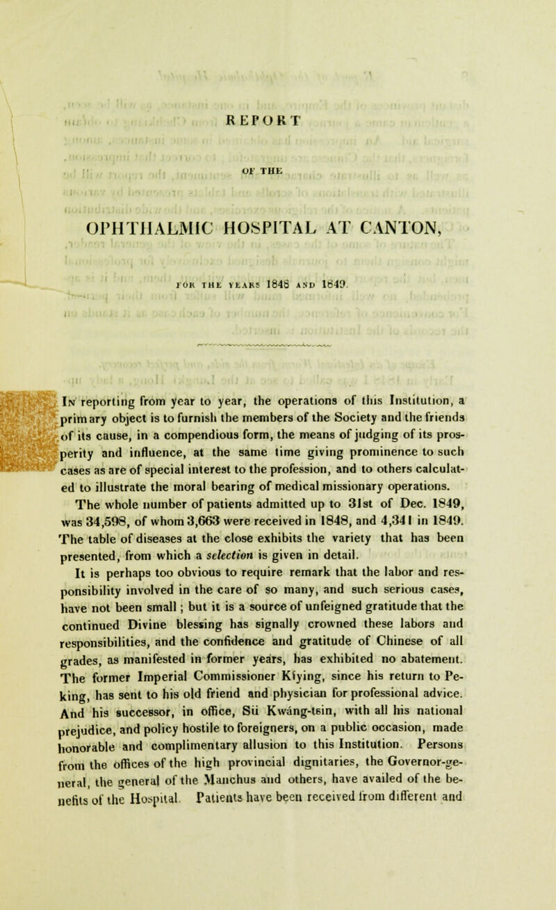 REPORT 01 THE OPHTHALMIC HOSPITAL AT CANTON, FOR THL VtARS 1643 AND 1649. I In reporting from year to year, the operations of this Institution, a prim ary object is to furnish the members of the Society and the friends of its cause, in a compendious form, the means of judging of its pros- perity and influence, at the same time giving prominence to such cases as are of special interest to the profession, and to others calculat- ed to illustrate the moral bearing of medical missionary operations. The whole number of patients admitted up to 31 st of Dec. 1849, was 34,598, of whom 3,663 were received in 1848, and 4,341 in 1849. The table of diseases at the close exhibits the variety that has been presented, from which a selection is given in detail. It is perhaps too obvious to require remark that the labor and res- ponsibility involved in the care of so many, and such serious cases, have not been small; but it is a source of unfeigned gratitude that the continued Divine blessing has signally crowned these labors and responsibilities, and the confidence and gratitude of Chinese of all grades, as manifested in former years, has exhibited no abatement. The former Imperial Commissioner Kfying, since his return to Pe- king, has sent to his old friend and physician for professional advice. And his successor, in office, Sii Kwang-t6in, with all his national prejudice, and policy hostile to foreigners, on a public occasion, made honorable and complimentary allusion to this Institution. Persons from the offices of the high provincial dignitaries, the Governor-ge- neral the general of the Manchus and others, have availed of the be- nefits of the Hospital Patients have been received from different and