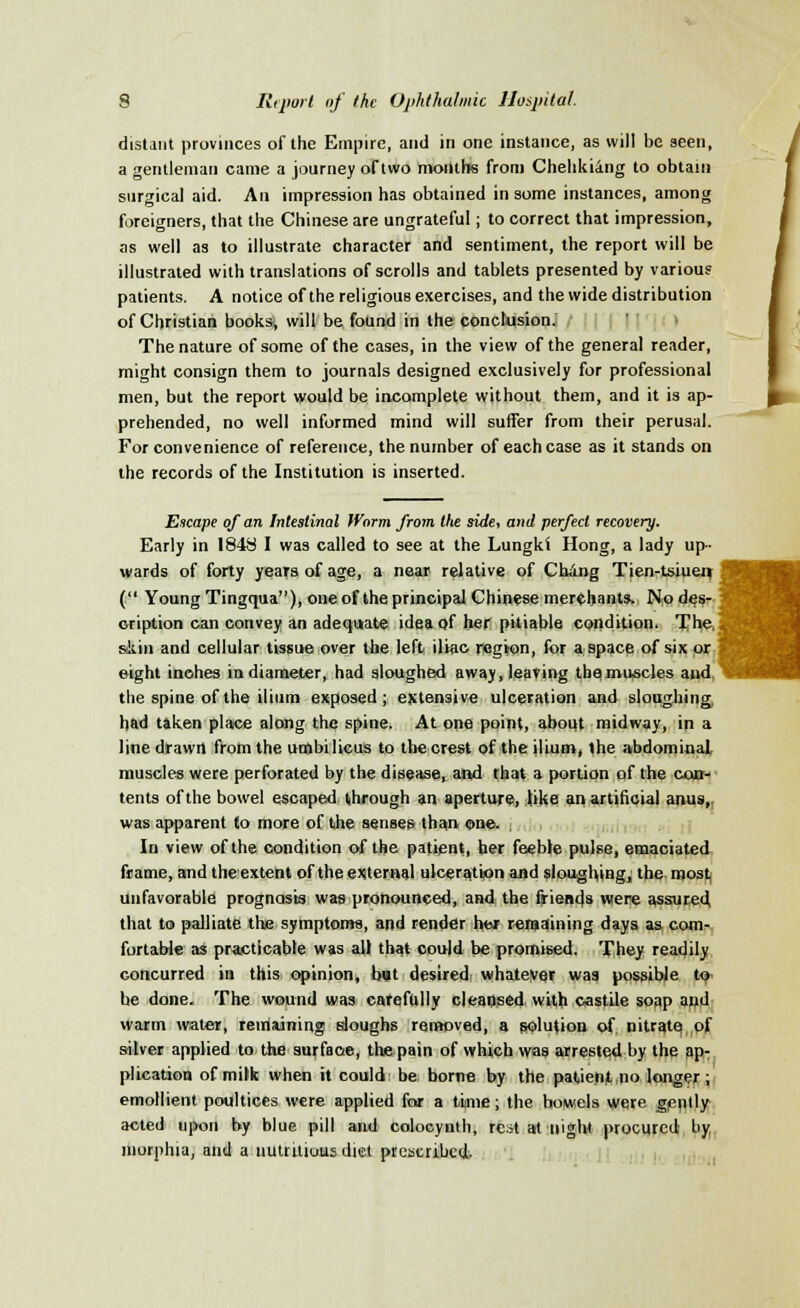 distant provinces of the Empire, and in one instance, as will be seen, a gentleman came a journey of two months from Chehkiang to obtain surgical aid. An impression has obtained in some instances, among foreigners, that the Chinese are ungrateful; to correct that impression, as well as to illustrate character and sentiment, the report will be illustrated with translations of scrolls and tablets presented by various patients. A notice of the religious exercises, and the wide distribution of Christian books, will be found in the conclusion. The nature of some of the cases, in the view of the general reader, might consign them to journals designed exclusively for professional men, but the report would be incomplete without them, and it is ap- prehended, no well informed mind will suffer from their perusal. For convenience of reference, the number of each case as it stands on the records of the Institution is inserted. Escape of an Intestinal Worm from tlte side, and perfect recovery. Early in 1848 I was called to see at the Lungki Hong, a lady up- wards of forty years of age, a near relative of Chang Tien-tsiuen ( Young Tingqua), one of the principal Chinese merchants. No des- cription can convey an adequate idea of her pitiable condition. The, akin and cellular tissue over the left iliac region, for a space of six or eight inches in diameter, had sloughed away, leaving the muscles and, the spine of the ilium exposed; extensive ulceration and sloughing had taken place along the spine. At one point, about midway, in a line drawn from the umbilicus to the crest of the ilium, the abdominal muscles were perforated by the diseaset and that a portion of the con- tents of the bowel escaped through an aperture, like an artificial anus,, was apparent to more of the senses than one. In view of the condition of the patient, her feeble pulse, emaciated frame, and the extent of the external ulceration and sloughing^ the most, unfavorable prognosis was pronounced, and the friends were assured that to palliate the symptoms, and render her remaining days as com- fortable as practicable was all that could be promised. They readily concurred in this opinion, but desired whatever was possible to be done. The wound was carefully cleansed with castile soap and warm water, remaining sloughs removed, a solution of nitrate of silver applied to the surface, the pain of which was arrested by the ap- plication of milk when it could be borne by the patient no longer; emollient poultices were applied for a time; the bowels were gently acted upon by blue pill and colocynth, rest at night procured by morphia, and a nutritious diet prescribed.